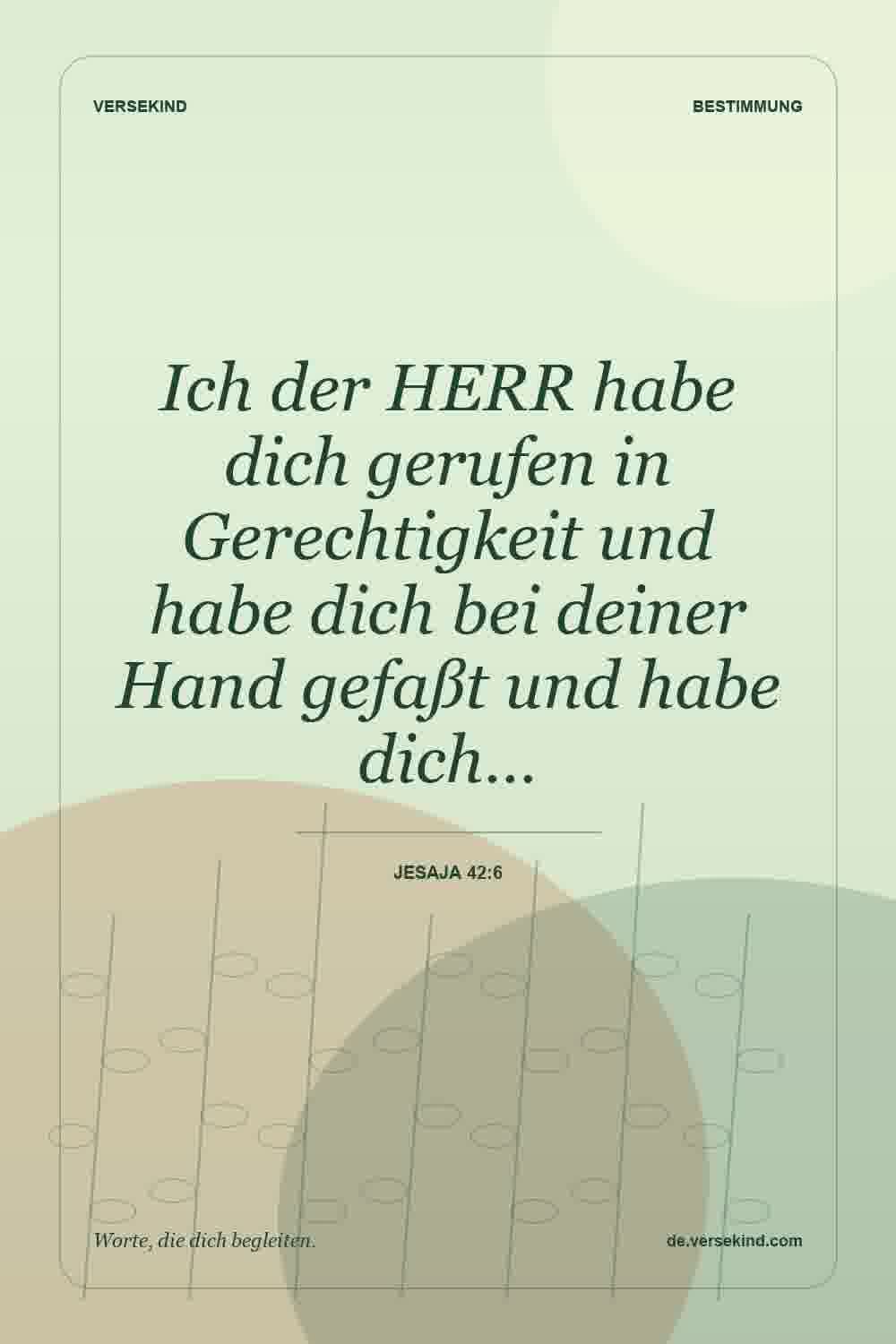 Ich der HERR habe dich gerufen in Gerechtigkeit und habe dich bei deiner Hand gefaßt und habe dich… — Jesaja 42:6