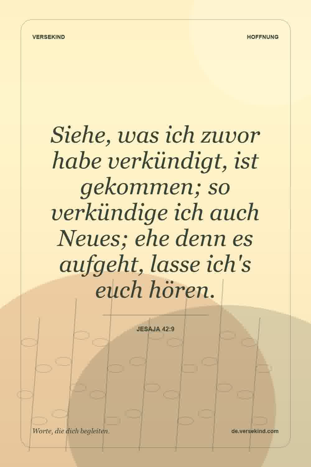 Siehe, was ich zuvor habe verkündigt, ist gekommen; so verkündige ich auch Neues; ehe denn es aufgeht, lasse ich's euch hören. — Jesaja 42:9