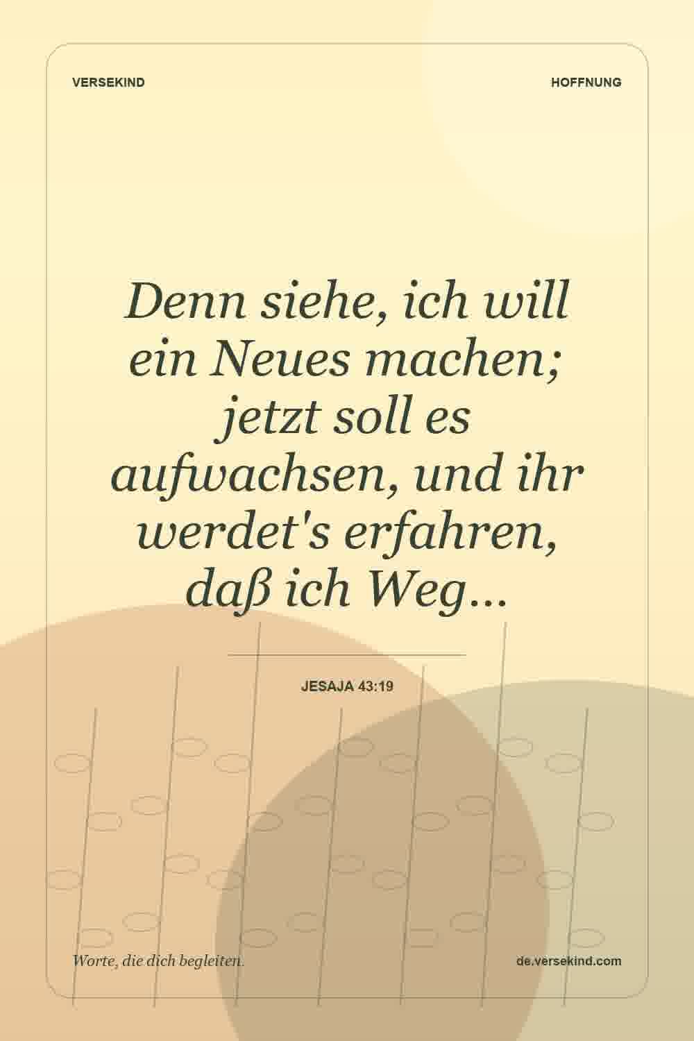 Denn siehe, ich will ein Neues machen; jetzt soll es aufwachsen, und ihr werdet's erfahren, daß ich Weg… — Jesaja 43:19