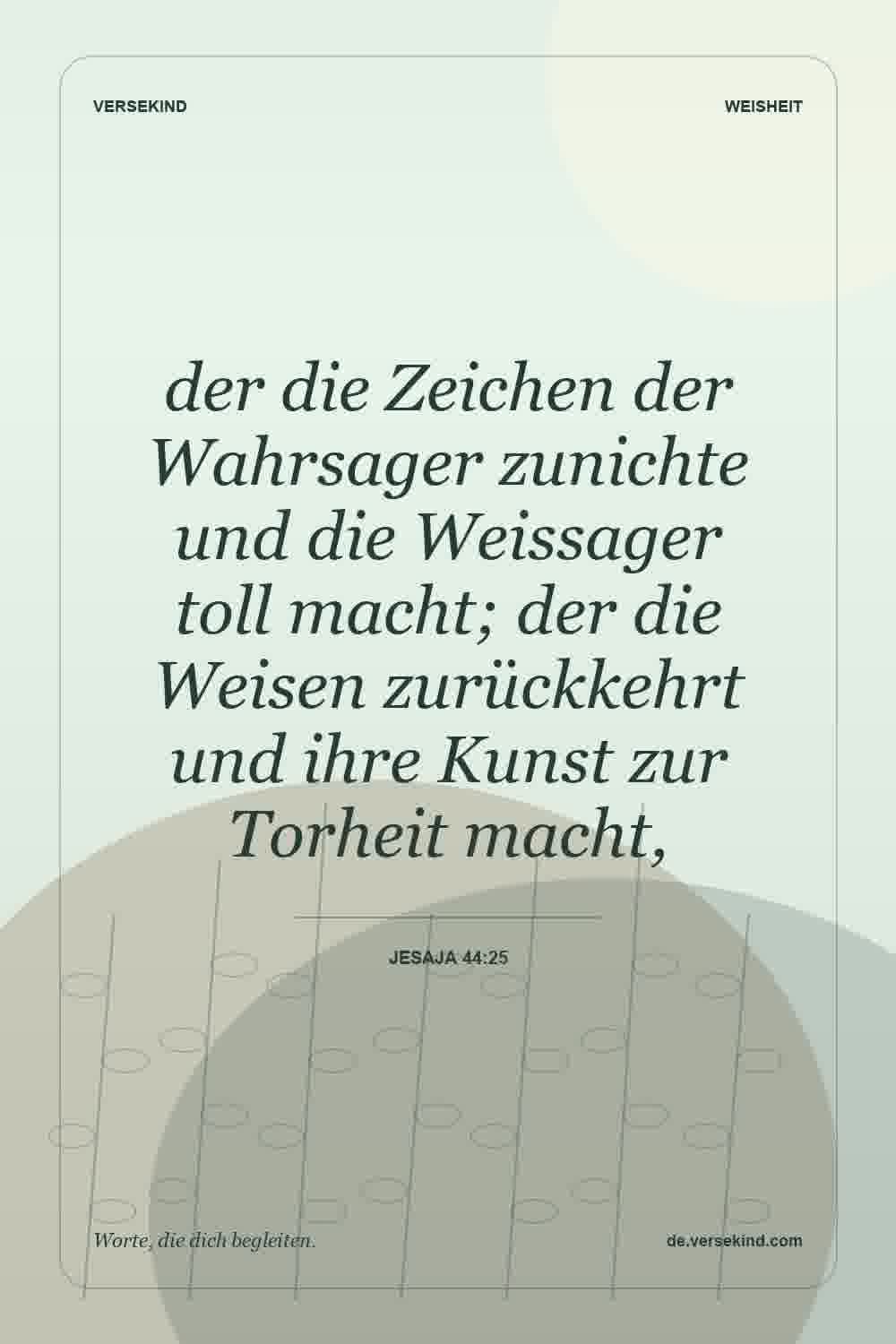 der die Zeichen der Wahrsager zunichte und die Weissager toll macht; der die Weisen zurückkehrt und ihre Kunst zur Torheit macht, — Jesaja 44:25