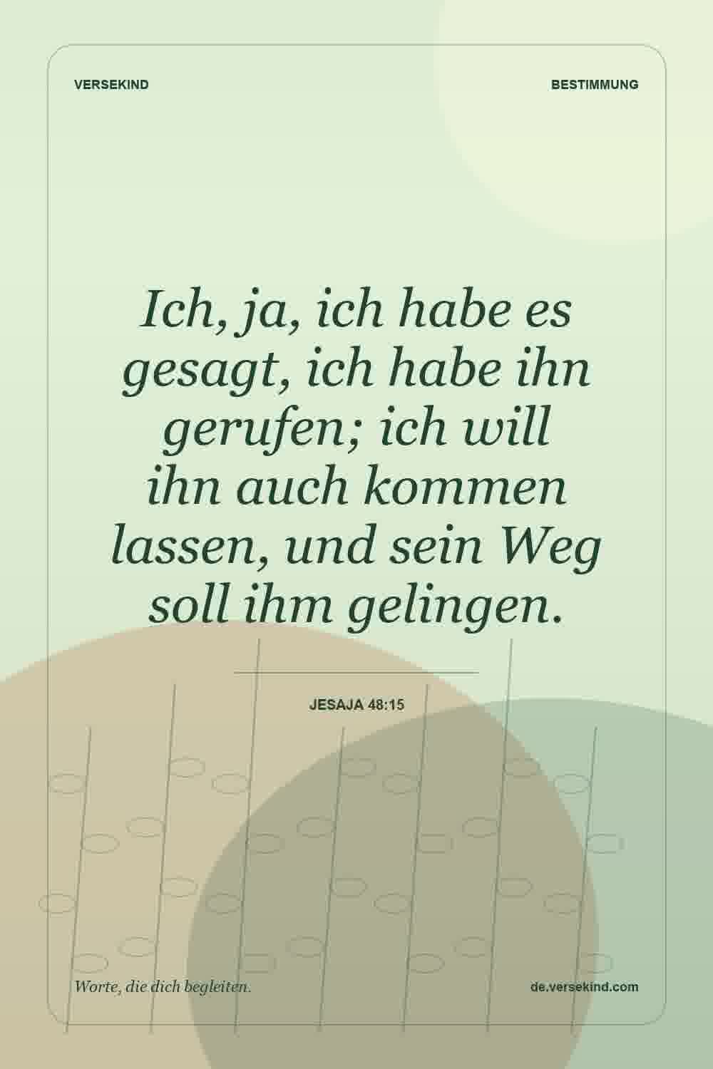 Ich, ja, ich habe es gesagt, ich habe ihn gerufen; ich will ihn auch kommen lassen, und sein Weg soll ihm gelingen. — Jesaja 48:15