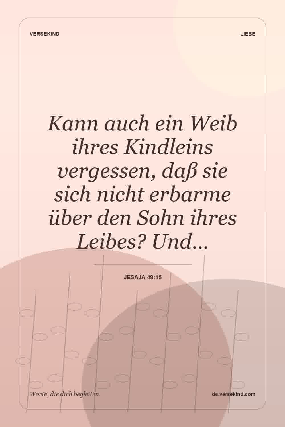 Kann auch ein Weib ihres Kindleins vergessen, daß sie sich nicht erbarme über den Sohn ihres Leibes? Und… — Jesaja 49:15
