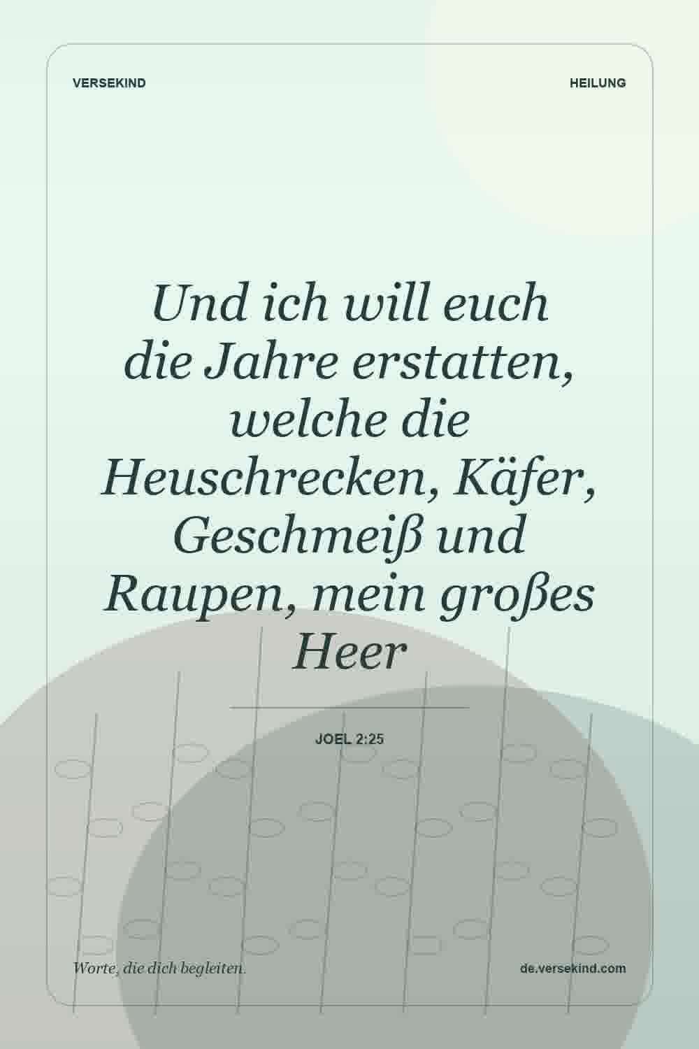 Und ich will euch die Jahre erstatten, welche die Heuschrecken, Käfer, Geschmeiß und Raupen, mein großes Heer — Joel 2:25
