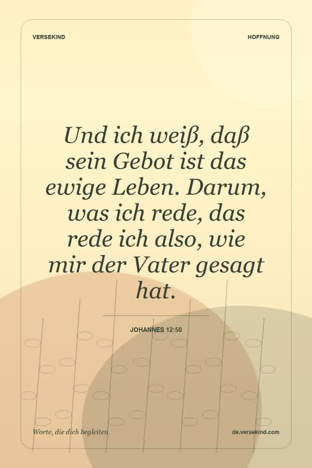 Und ich weiß, daß sein Gebot ist das ewige Leben. Darum, was ich rede, das rede ich also, wie mir der Vater gesagt hat. — Johannes 12:50
