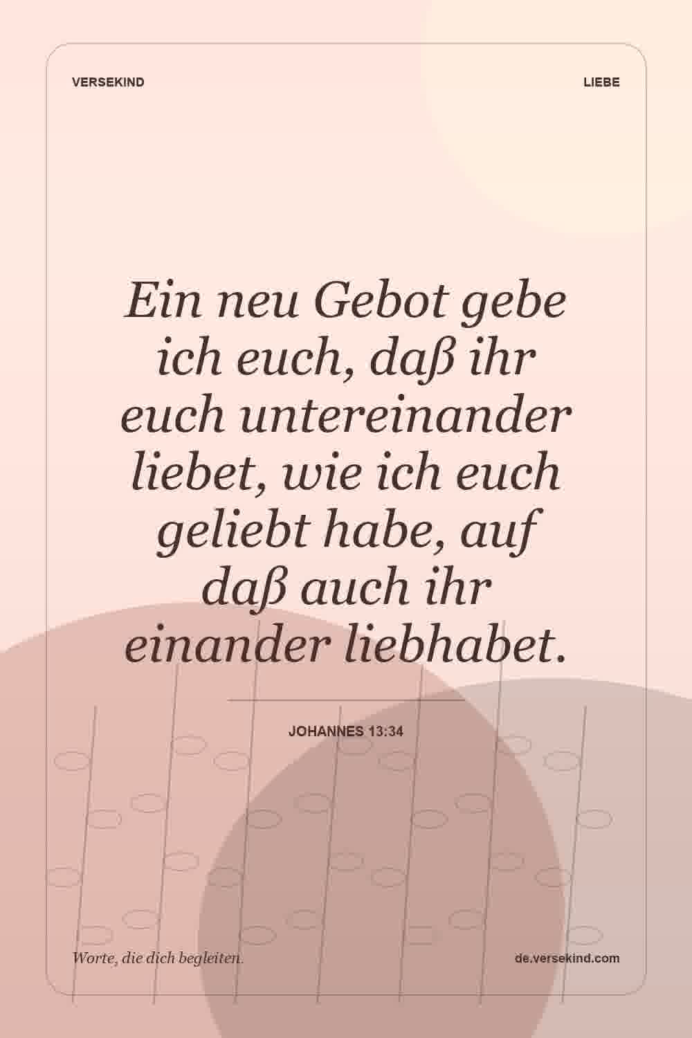 Ein neu Gebot gebe ich euch, daß ihr euch untereinander liebet, wie ich euch geliebt habe, auf daß auch ihr einander liebhabet. — Johannes 13:34