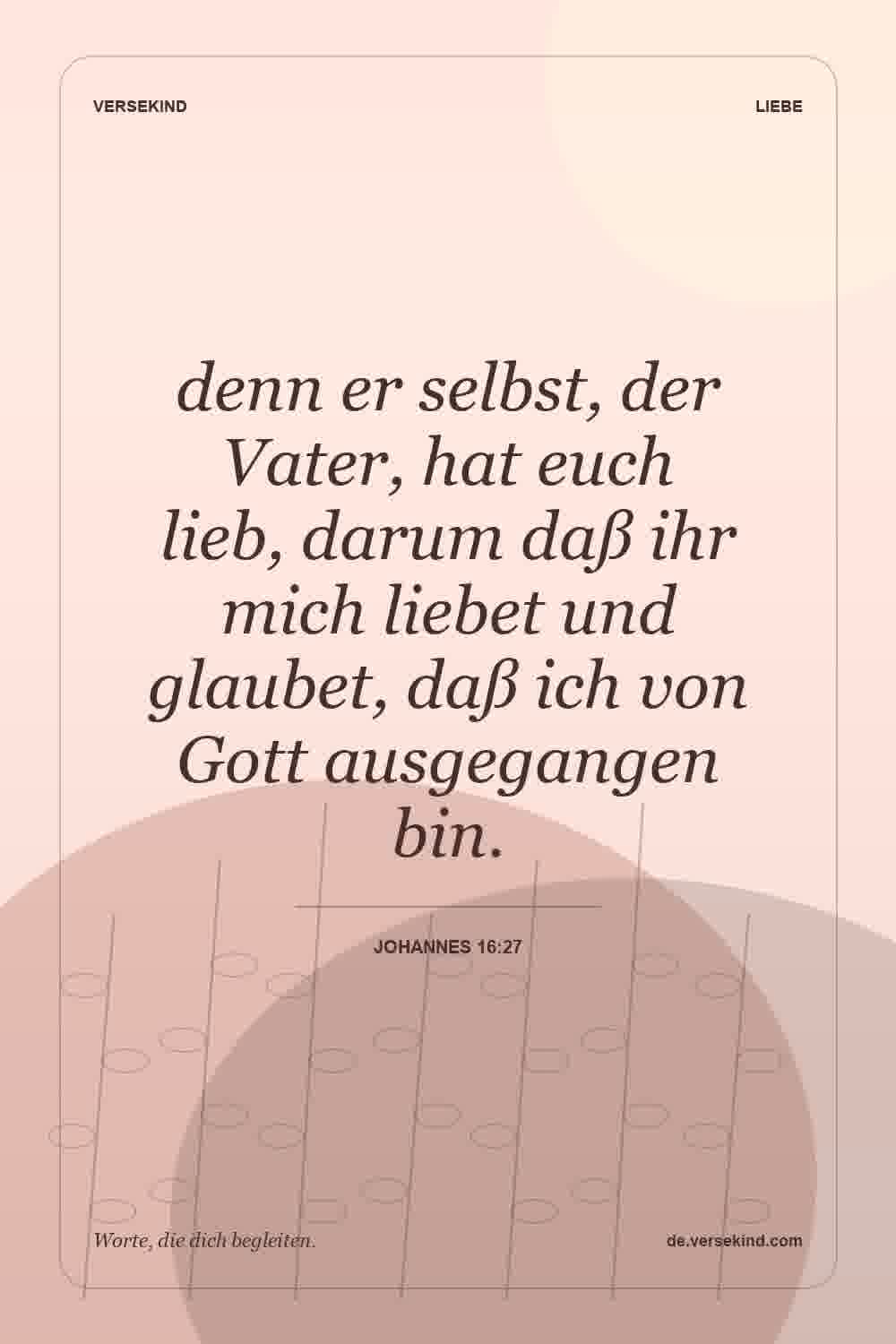denn er selbst, der Vater, hat euch lieb, darum daß ihr mich liebet und glaubet, daß ich von Gott ausgegangen bin. — Johannes 16:27