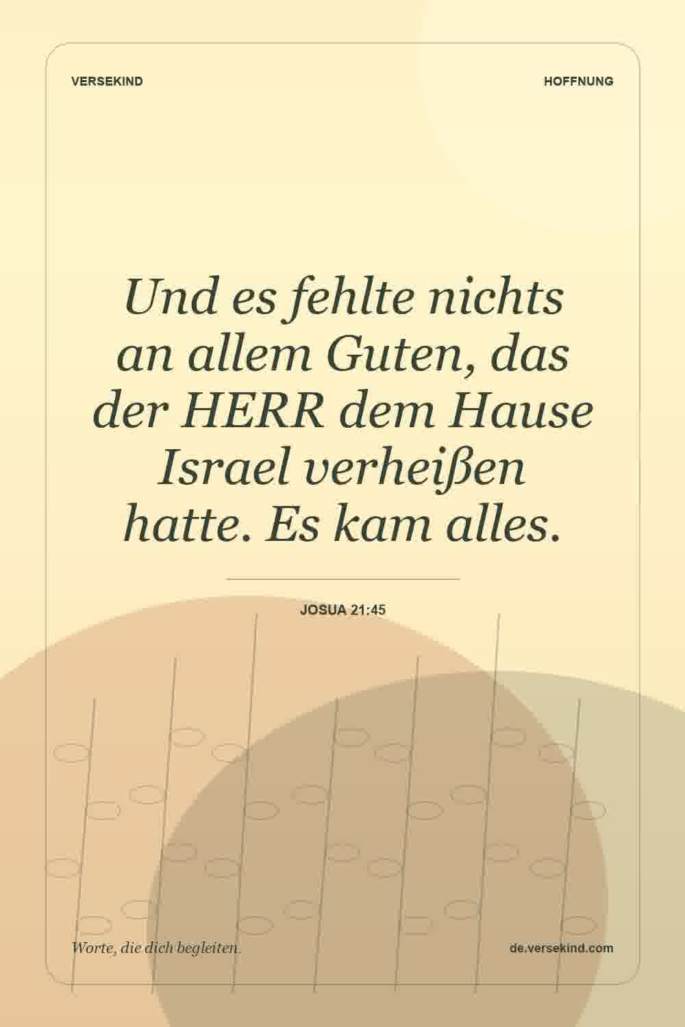 Und es fehlte nichts an allem Guten, das der HERR dem Hause Israel verheißen hatte. Es kam alles. — Josua 21:45