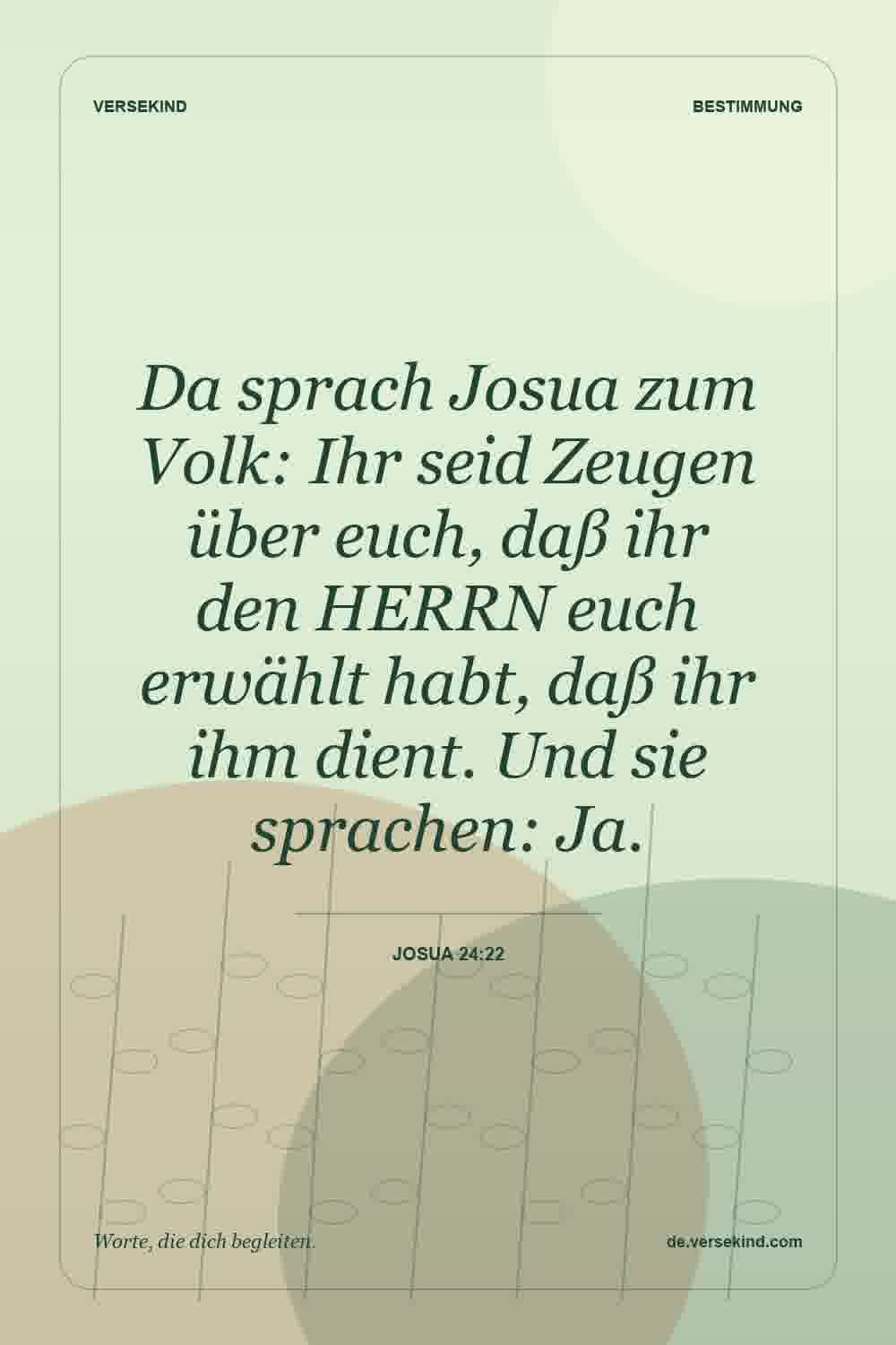 Da sprach Josua zum Volk: Ihr seid Zeugen über euch, daß ihr den HERRN euch erwählt habt, daß ihr ihm dient. Und sie sprachen: Ja. — Josua 24:22