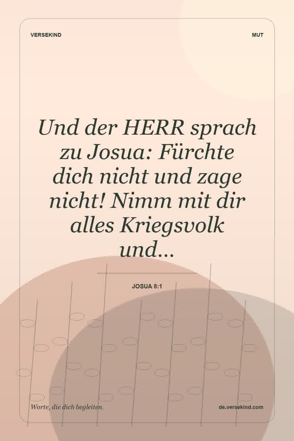 Und der HERR sprach zu Josua: Fürchte dich nicht und zage nicht! Nimm mit dir alles Kriegsvolk und… — Josua 8:1