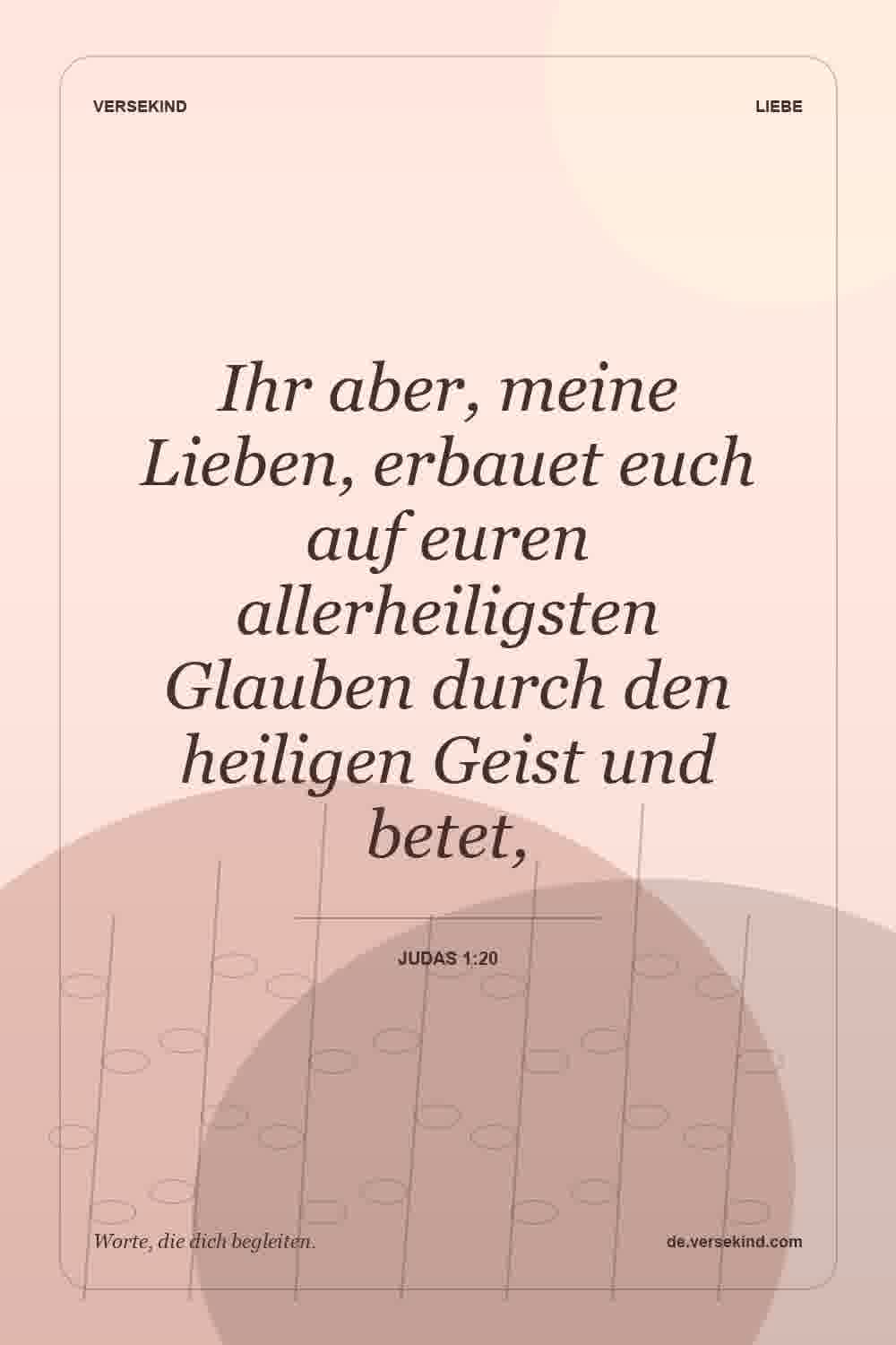 Ihr aber, meine Lieben, erbauet euch auf euren allerheiligsten Glauben durch den heiligen Geist und betet, — Judas 1:20