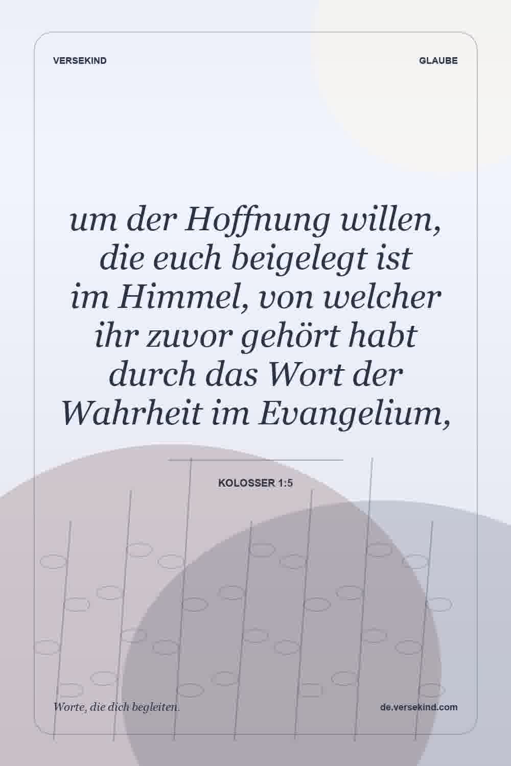 um der Hoffnung willen, die euch beigelegt ist im Himmel, von welcher ihr zuvor gehört habt durch das Wort der Wahrheit im Evangelium, — Kolosser 1:5