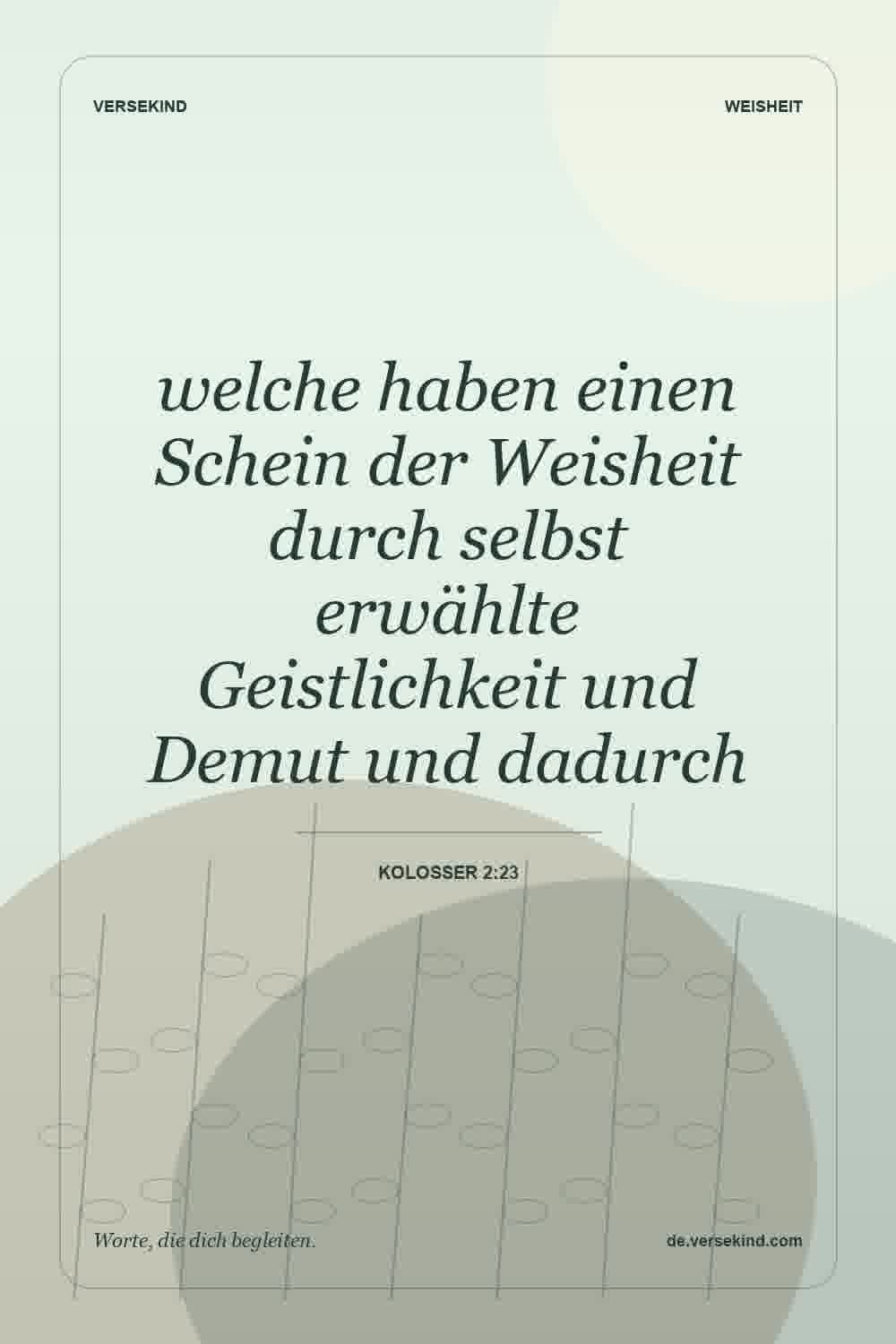 welche haben einen Schein der Weisheit durch selbst erwählte Geistlichkeit und Demut und dadurch — Kolosser 2:23