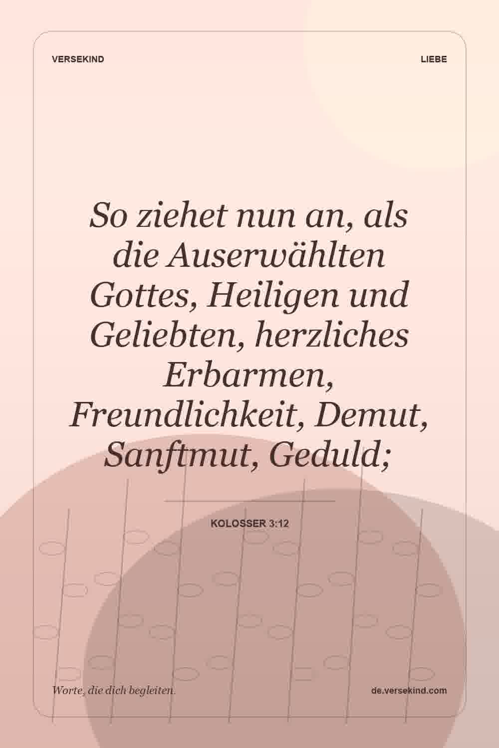 So ziehet nun an, als die Auserwählten Gottes, Heiligen und Geliebten, herzliches Erbarmen, Freundlichkeit, Demut, Sanftmut, Geduld; — Kolosser 3:12