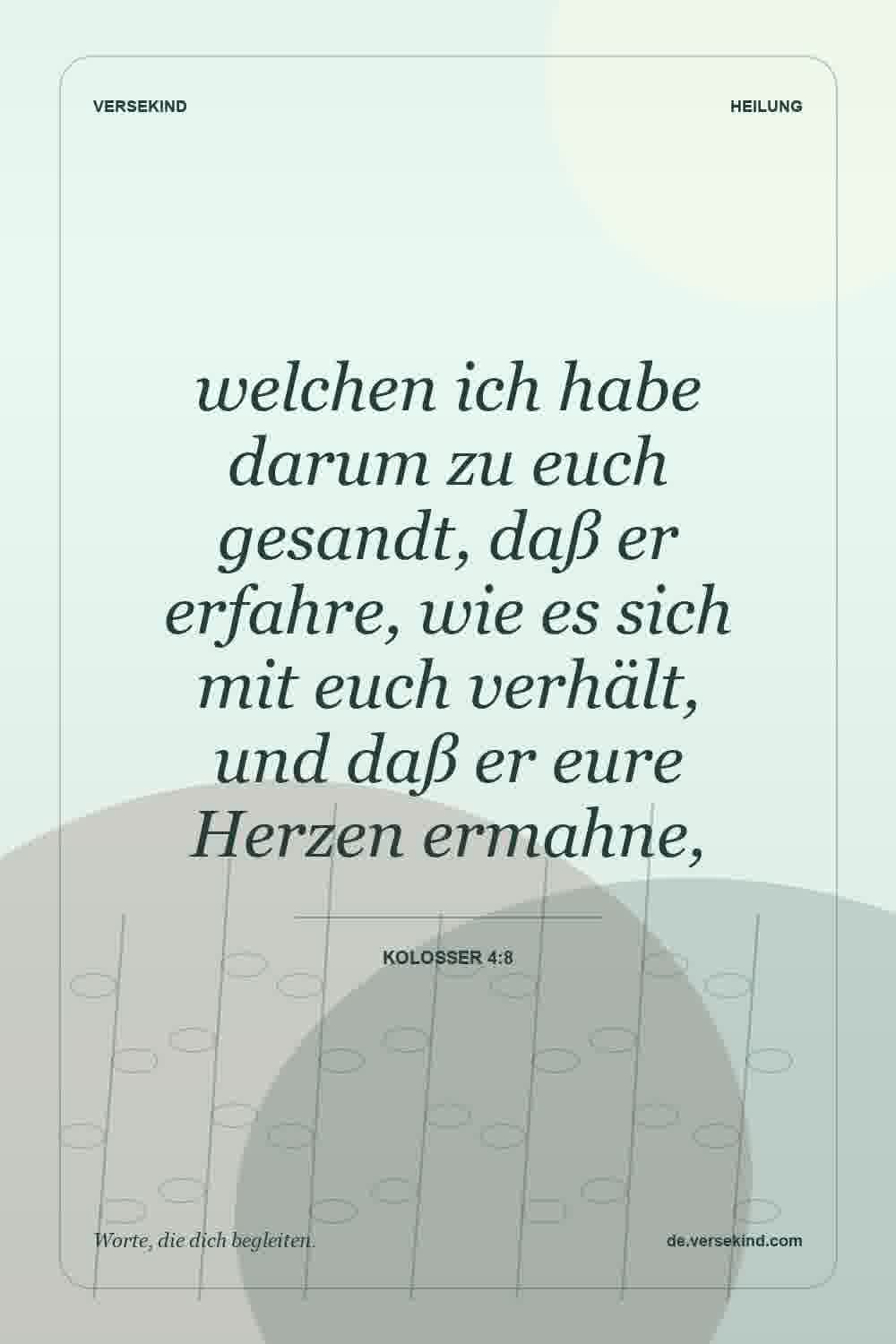 welchen ich habe darum zu euch gesandt, daß er erfahre, wie es sich mit euch verhält, und daß er eure Herzen ermahne, — Kolosser 4:8