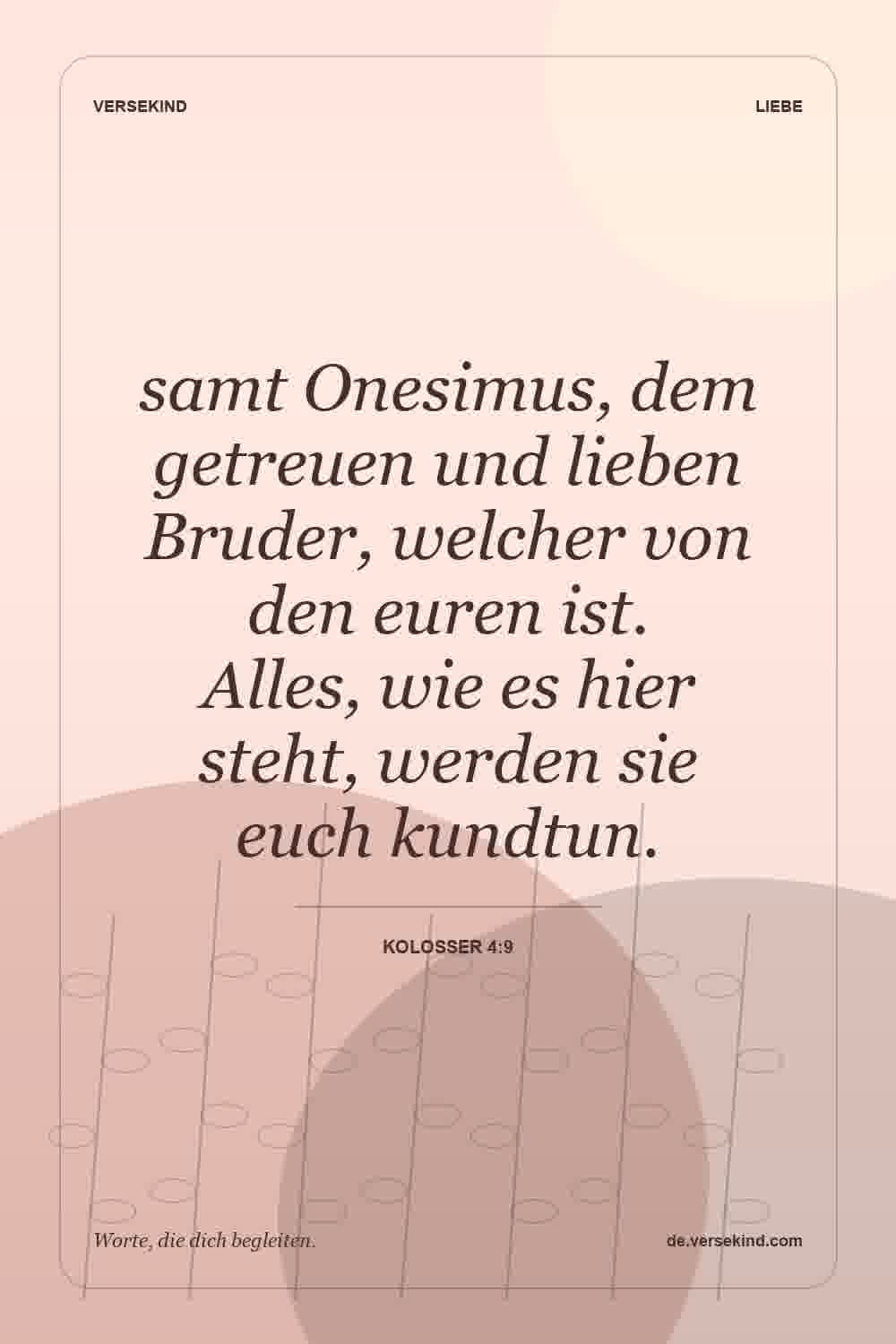 samt Onesimus, dem getreuen und lieben Bruder, welcher von den euren ist. Alles, wie es hier steht, werden sie euch kundtun. — Kolosser 4:9