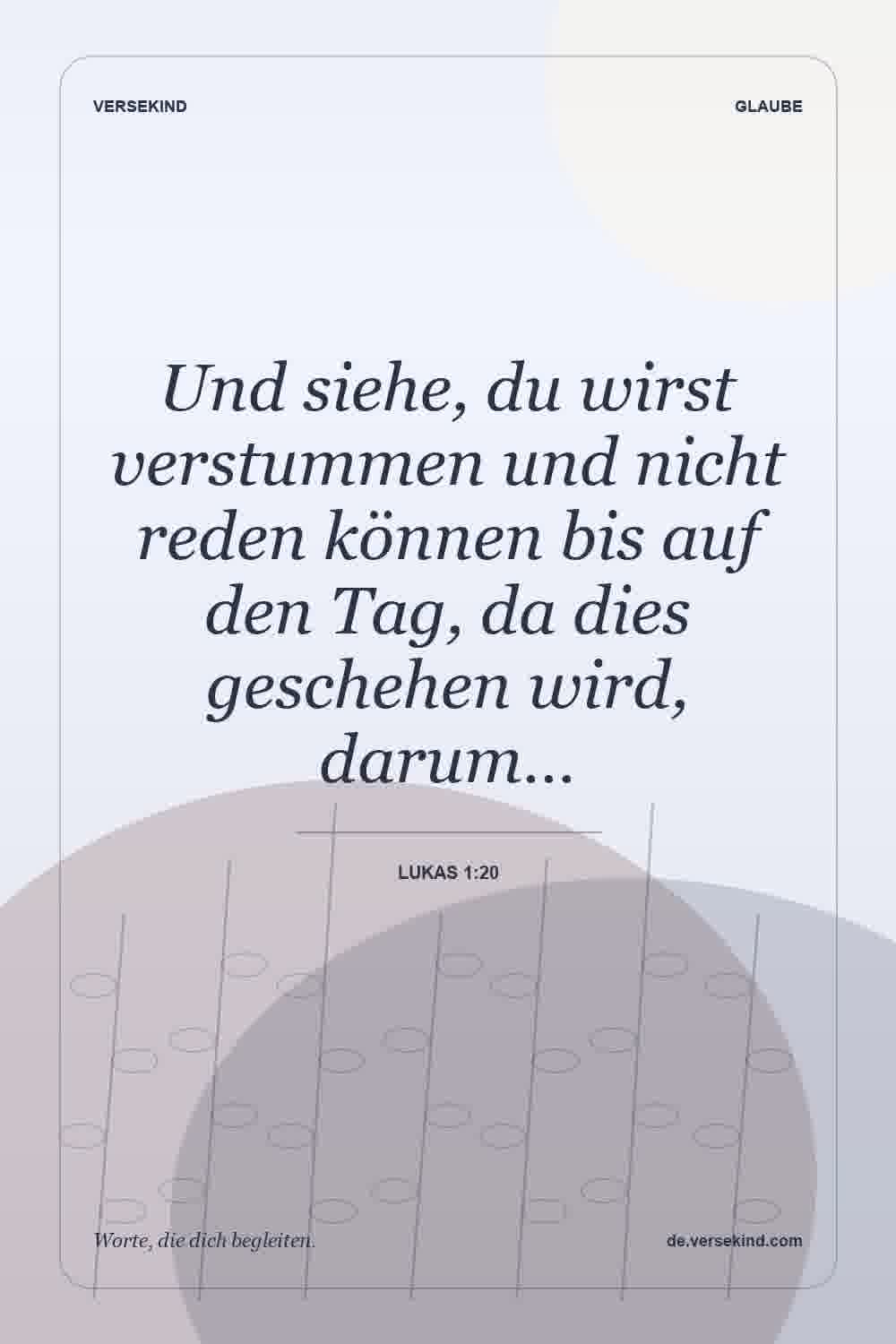 Und siehe, du wirst verstummen und nicht reden können bis auf den Tag, da dies geschehen wird, darum… — Lukas 1:20