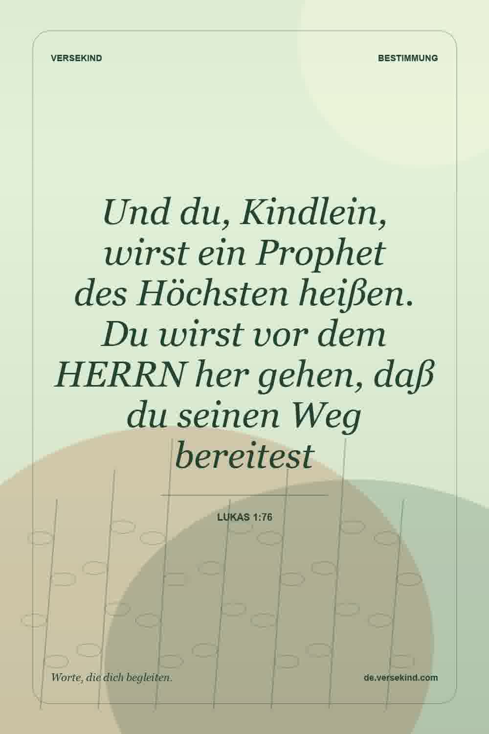 Und du, Kindlein, wirst ein Prophet des Höchsten heißen. Du wirst vor dem HERRN her gehen, daß du seinen Weg bereitest — Lukas 1:76