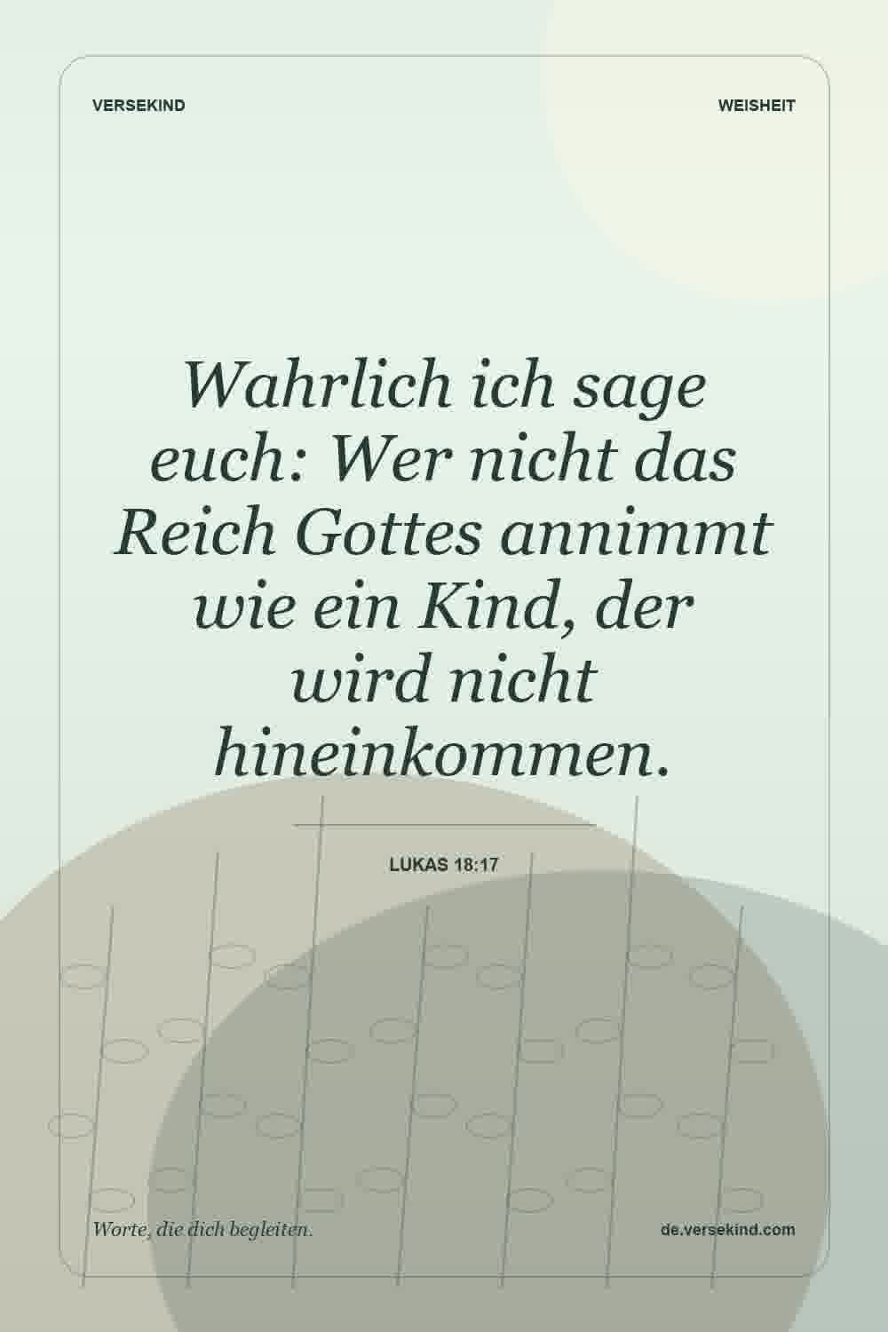 Wahrlich ich sage euch: Wer nicht das Reich Gottes annimmt wie ein Kind, der wird nicht hineinkommen. — Lukas 18:17
