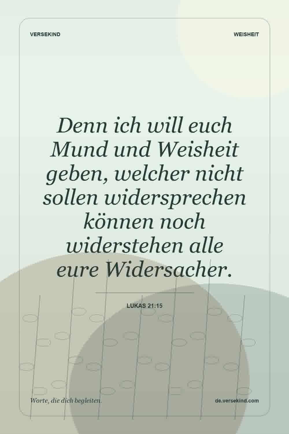 Denn ich will euch Mund und Weisheit geben, welcher nicht sollen widersprechen können noch widerstehen alle eure Widersacher. — Lukas 21:15