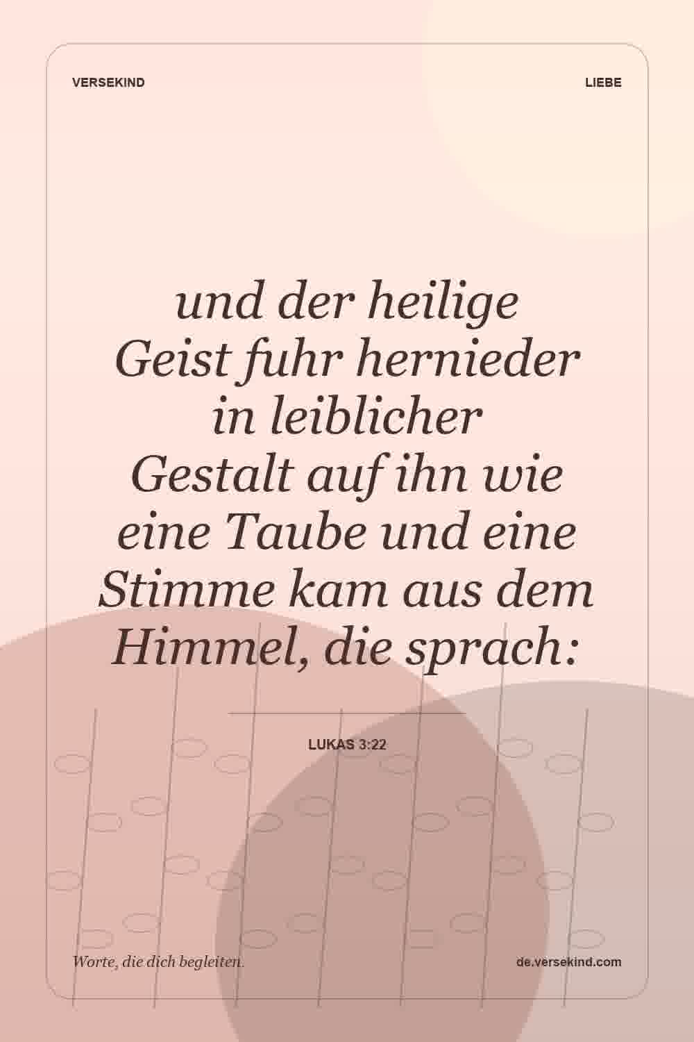 und der heilige Geist fuhr hernieder in leiblicher Gestalt auf ihn wie eine Taube und eine Stimme kam aus dem Himmel, die sprach: — Lukas 3:22