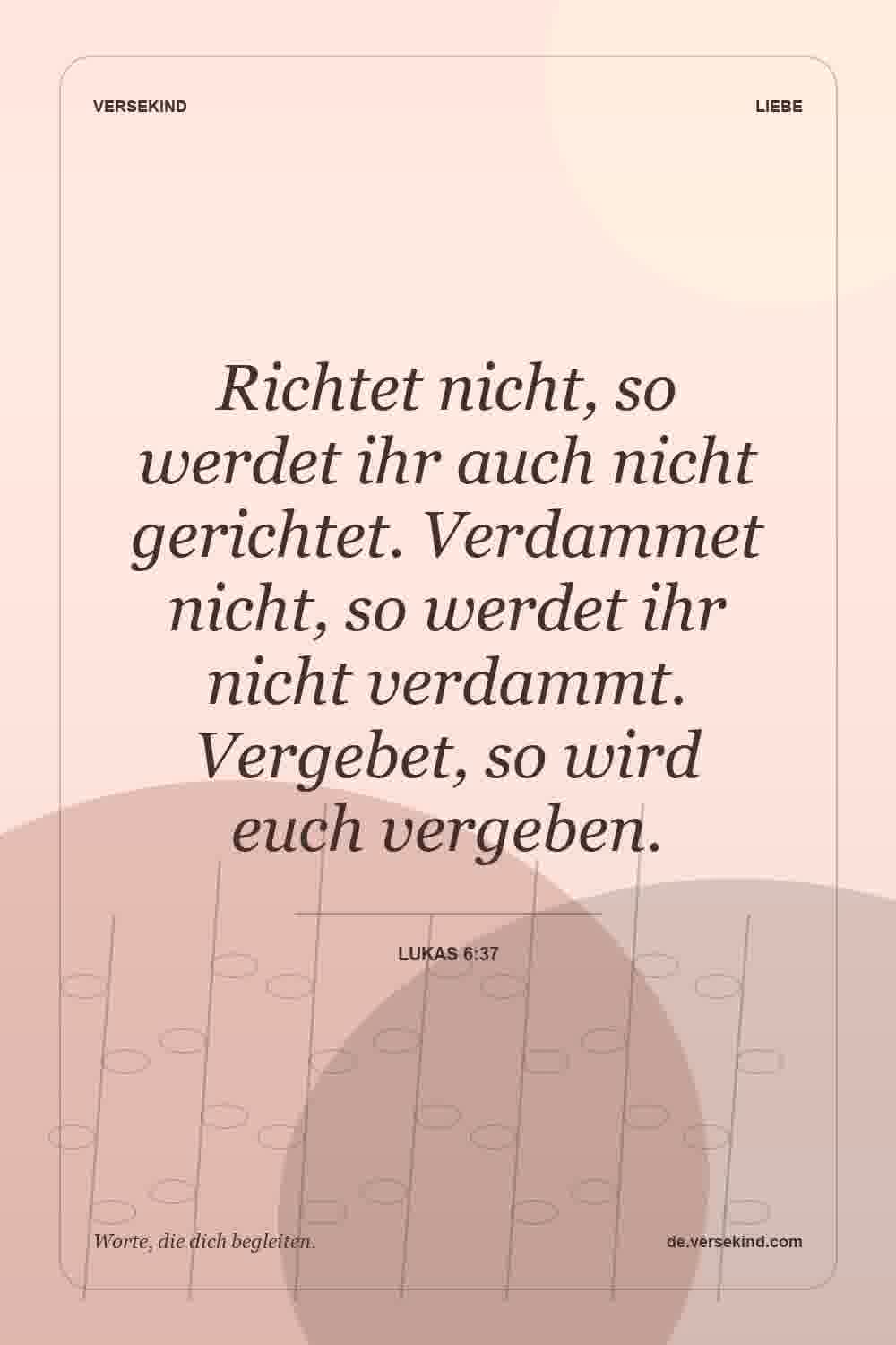 Richtet nicht, so werdet ihr auch nicht gerichtet. Verdammet nicht, so werdet ihr nicht verdammt. Vergebet, so wird euch vergeben. — Lukas 6:37