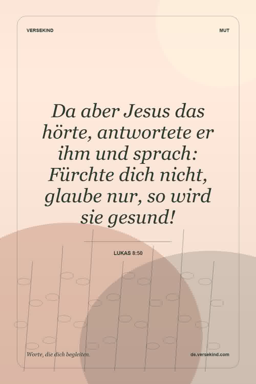 Da aber Jesus das hörte, antwortete er ihm und sprach: Fürchte dich nicht, glaube nur, so wird sie gesund! — Lukas 8:50