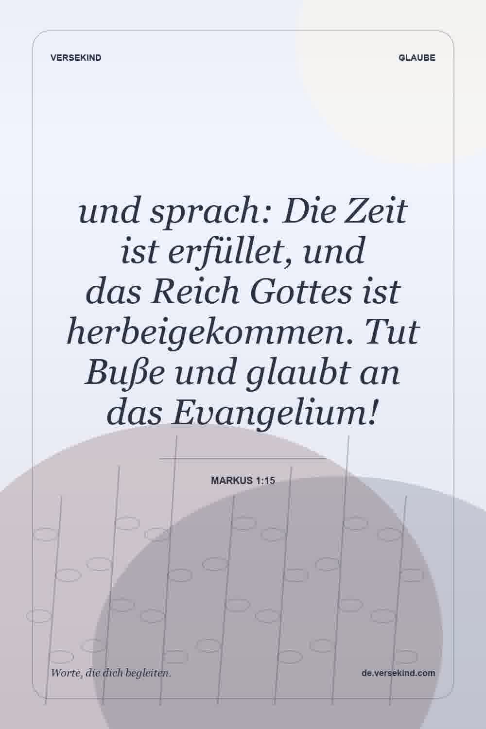 und sprach: Die Zeit ist erfüllet, und das Reich Gottes ist herbeigekommen. Tut Buße und glaubt an das Evangelium! — Markus 1:15