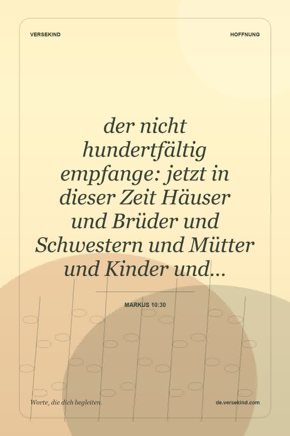 der nicht hundertfältig empfange: jetzt in dieser Zeit Häuser und Brüder und Schwestern und Mütter und Kinder und… — Markus 10:30