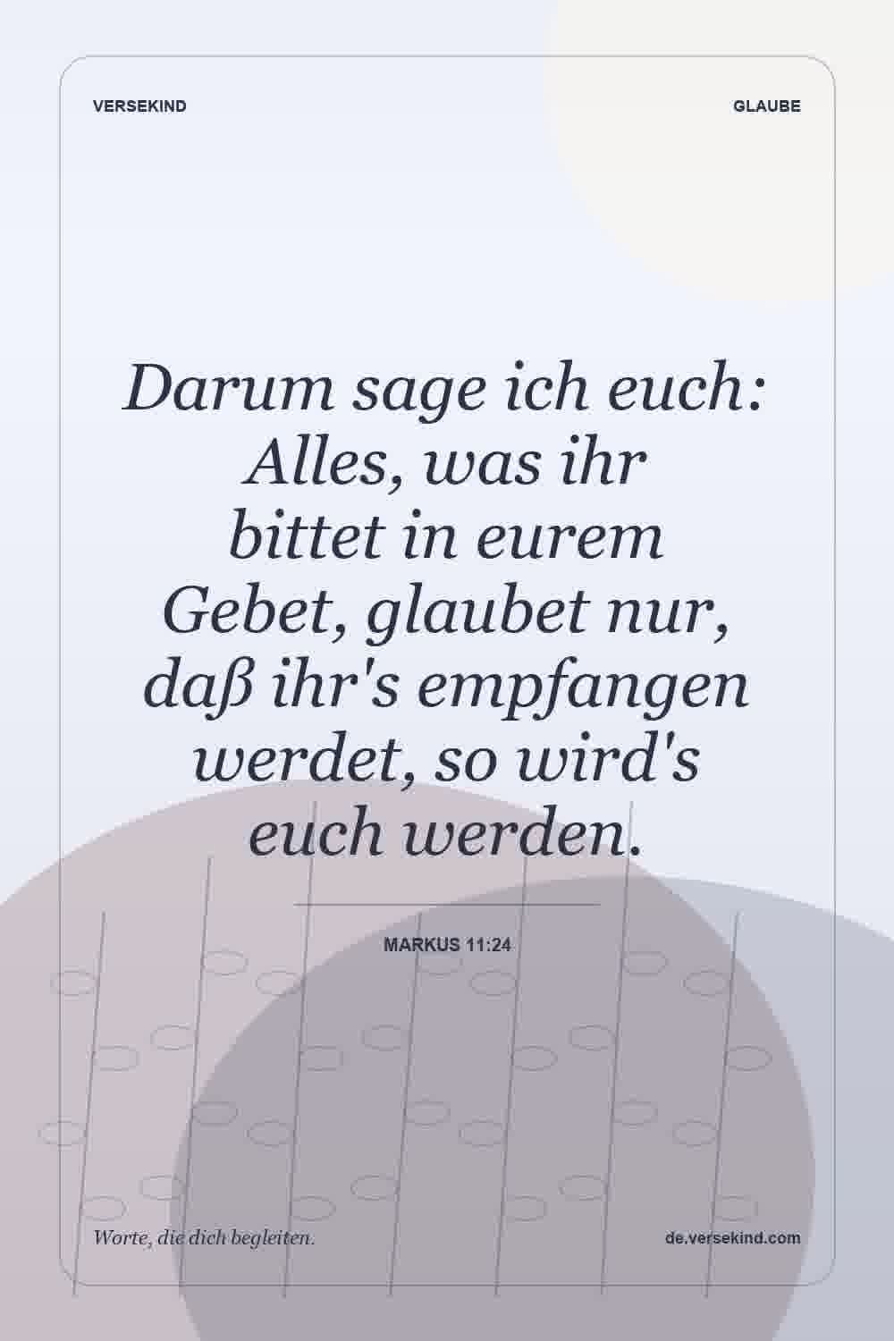 Darum sage ich euch: Alles, was ihr bittet in eurem Gebet, glaubet nur, daß ihr's empfangen werdet, so wird's euch werden. — Markus 11:24