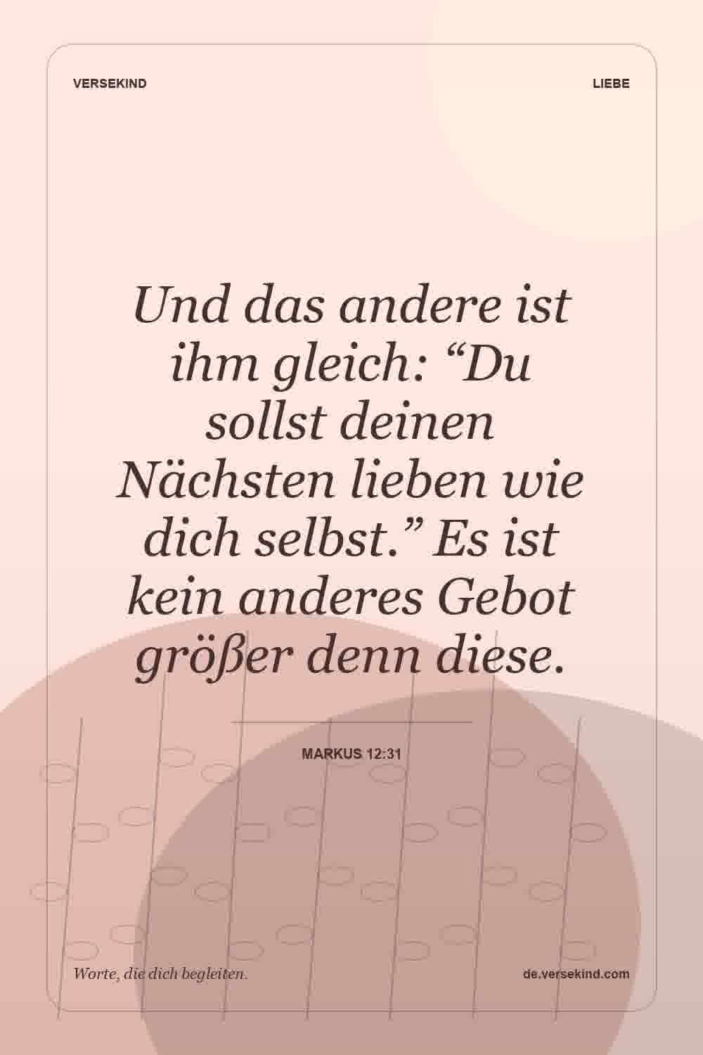 Und das andere ist ihm gleich: “Du sollst deinen Nächsten lieben wie dich selbst.” Es ist kein anderes Gebot größer denn diese. — Markus 12:31