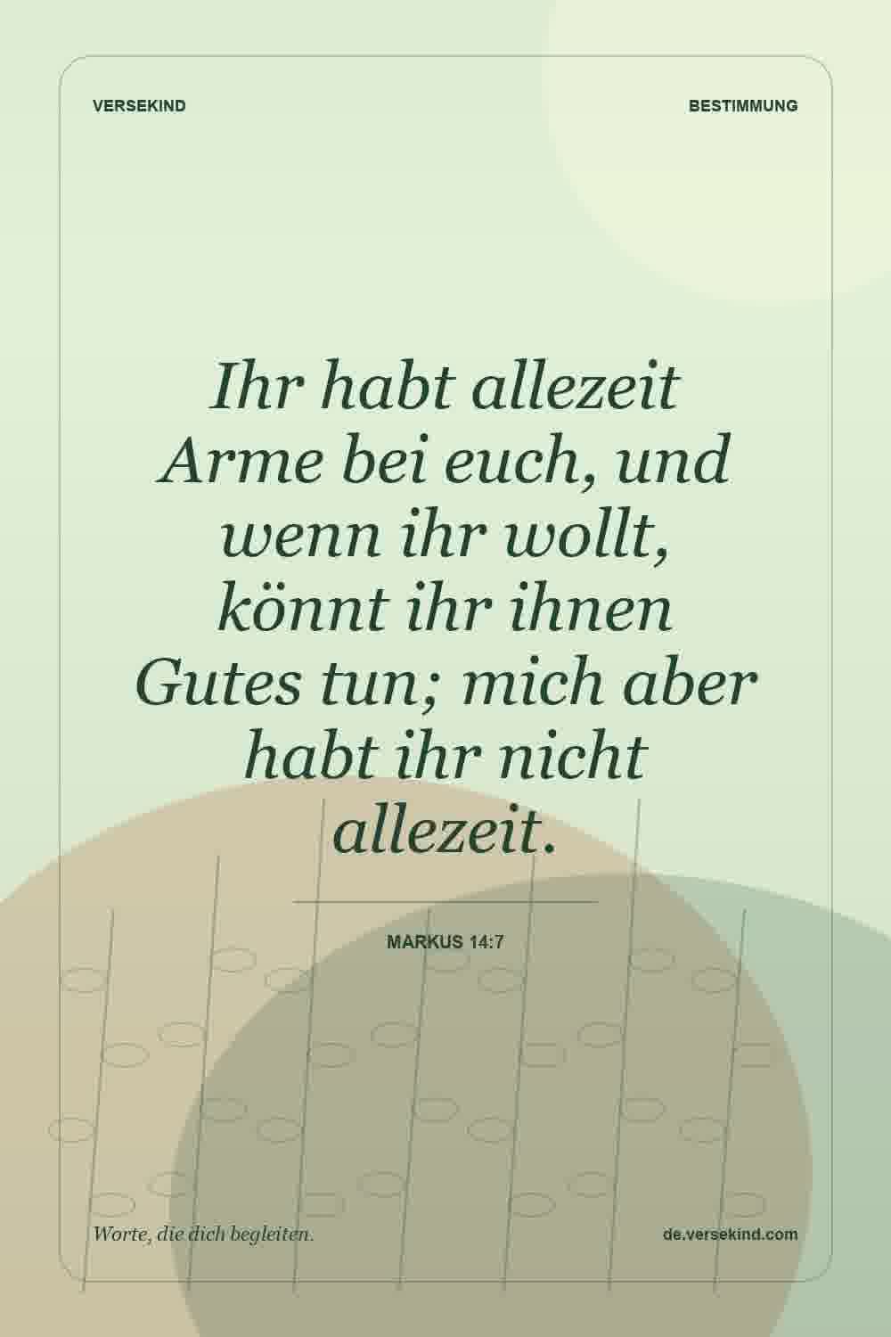 Ihr habt allezeit Arme bei euch, und wenn ihr wollt, könnt ihr ihnen Gutes tun; mich aber habt ihr nicht allezeit. — Markus 14:7
