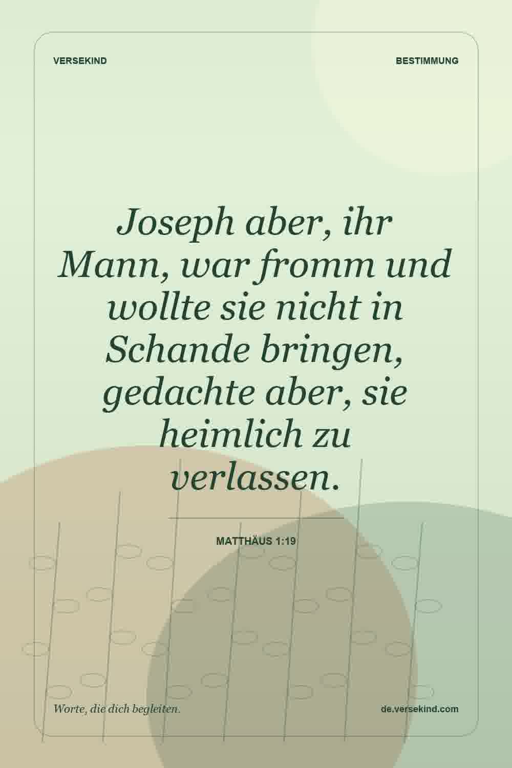 Joseph aber, ihr Mann, war fromm und wollte sie nicht in Schande bringen, gedachte aber, sie heimlich zu verlassen. — Matthäus 1:19