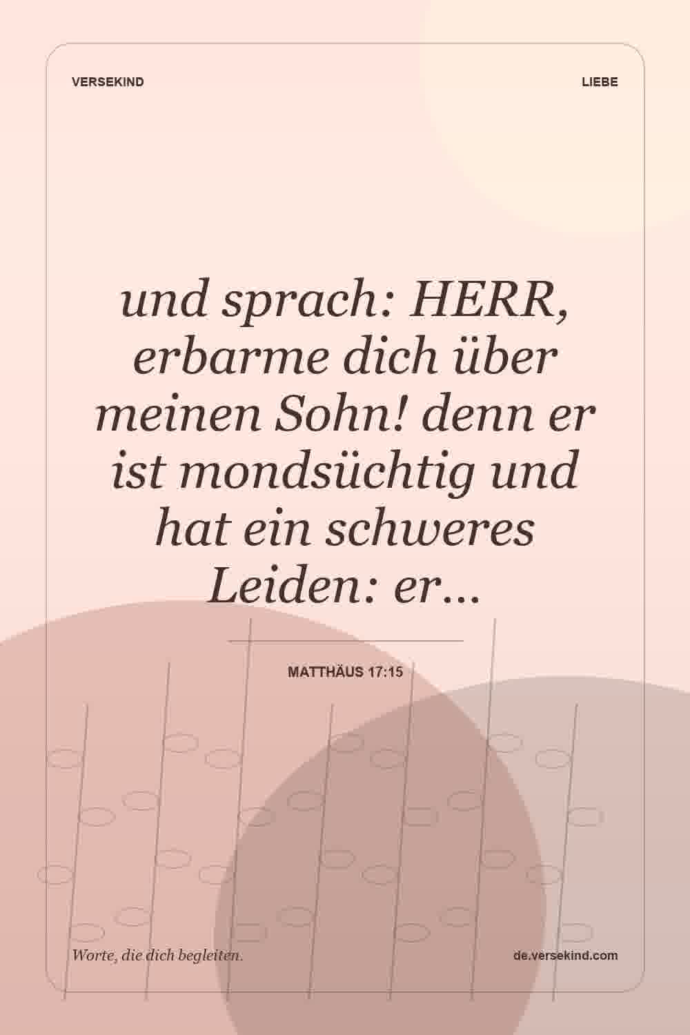 und sprach: HERR, erbarme dich über meinen Sohn! denn er ist mondsüchtig und hat ein schweres Leiden: er… — Matthäus 17:15