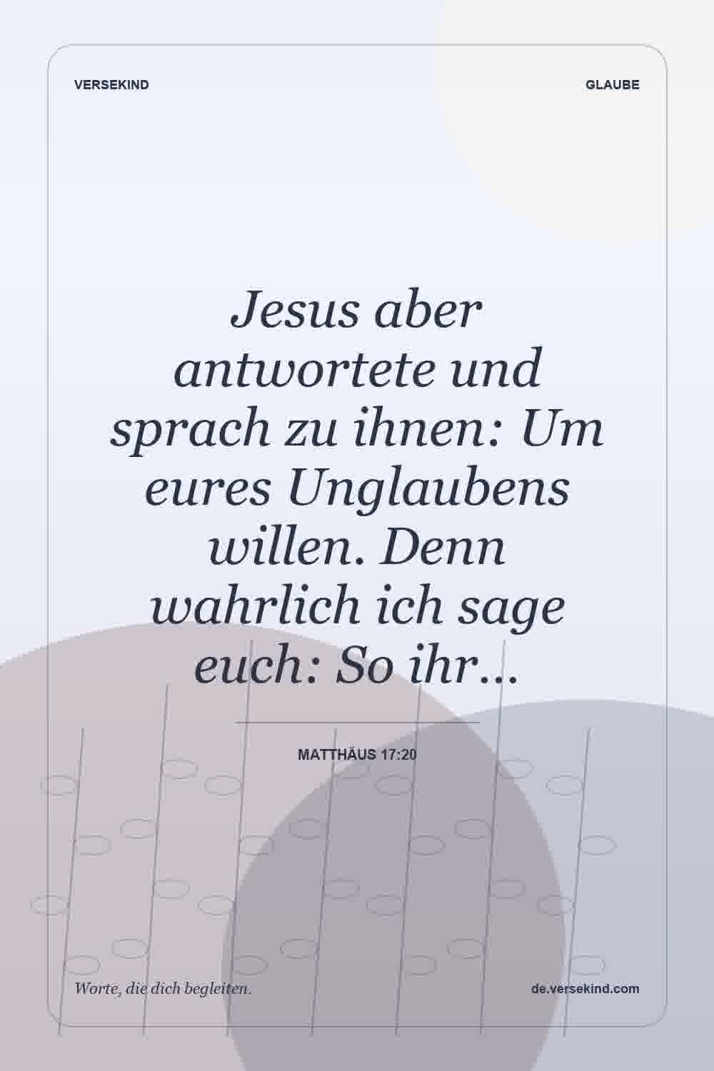 Jesus aber antwortete und sprach zu ihnen: Um eures Unglaubens willen. Denn wahrlich ich sage euch: So ihr… — Matthäus 17:20