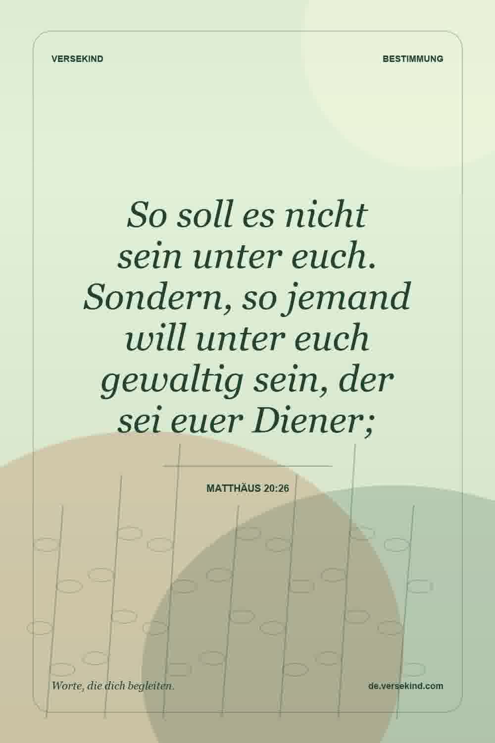 So soll es nicht sein unter euch. Sondern, so jemand will unter euch gewaltig sein, der sei euer Diener; — Matthäus 20:26