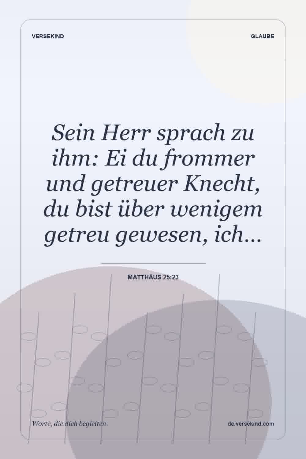 Sein Herr sprach zu ihm: Ei du frommer und getreuer Knecht, du bist über wenigem getreu gewesen, ich… — Matthäus 25:23