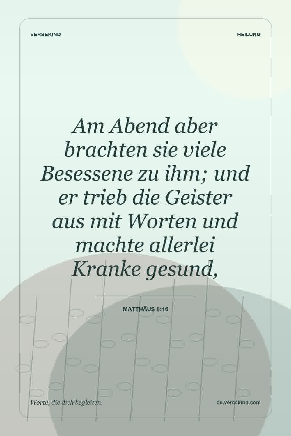 Am Abend aber brachten sie viele Besessene zu ihm; und er trieb die Geister aus mit Worten und machte allerlei Kranke gesund, — Matthäus 8:16