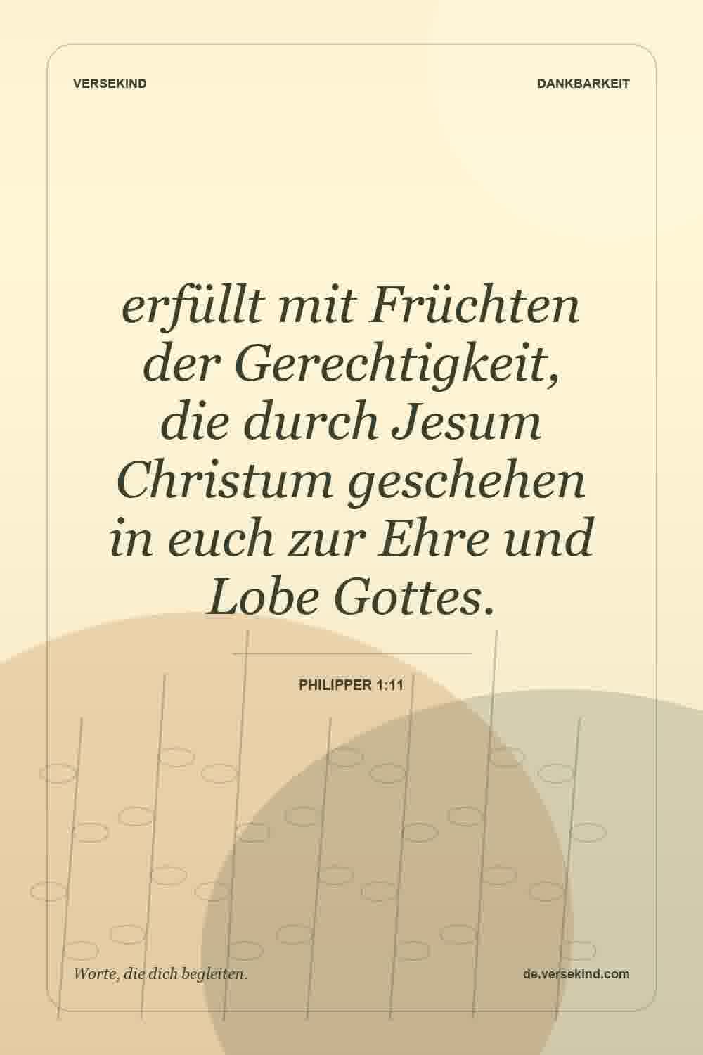 erfüllt mit Früchten der Gerechtigkeit, die durch Jesum Christum geschehen in euch zur Ehre und Lobe Gottes. — Philipper 1:11