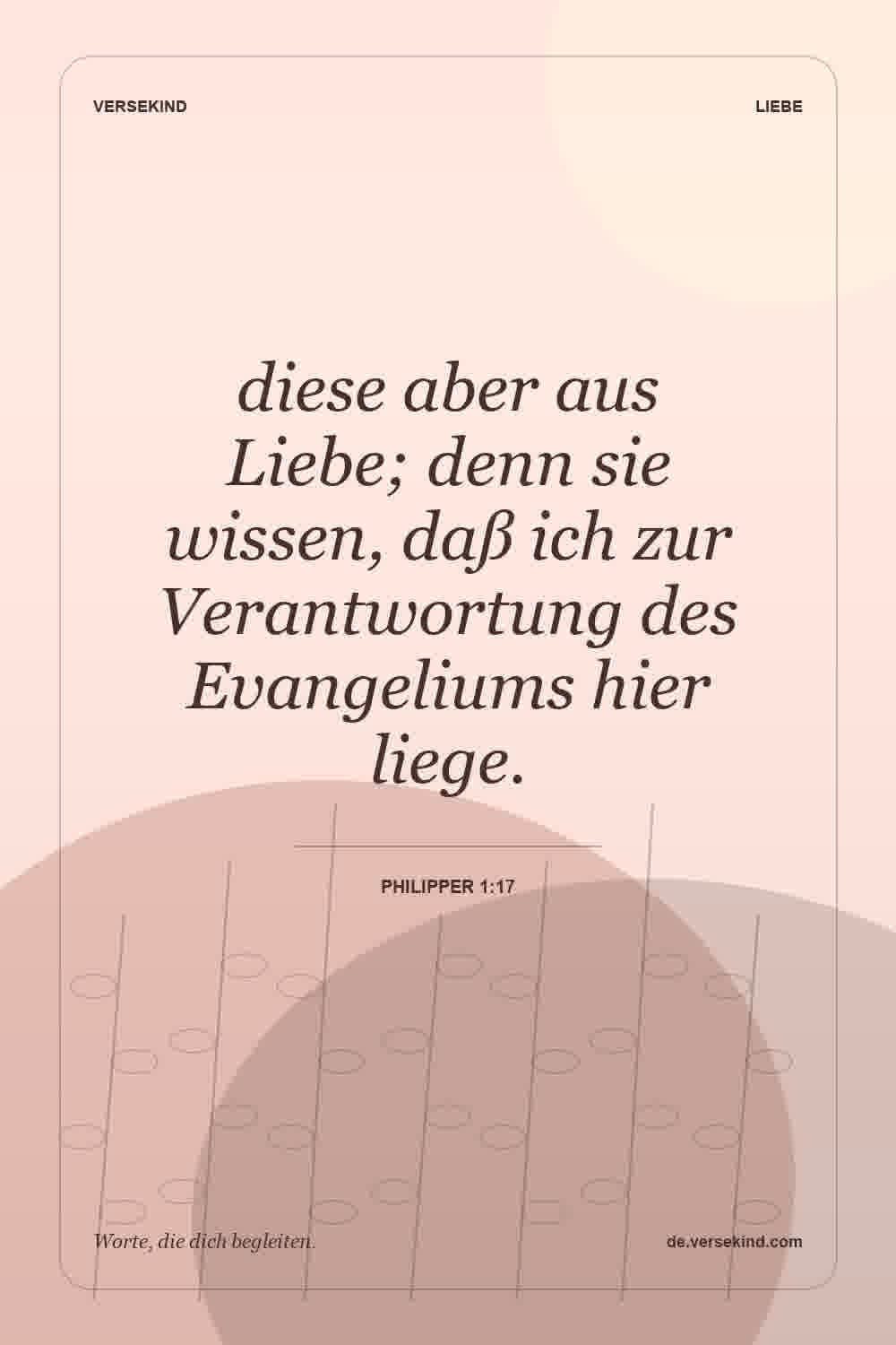 diese aber aus Liebe; denn sie wissen, daß ich zur Verantwortung des Evangeliums hier liege. — Philipper 1:17