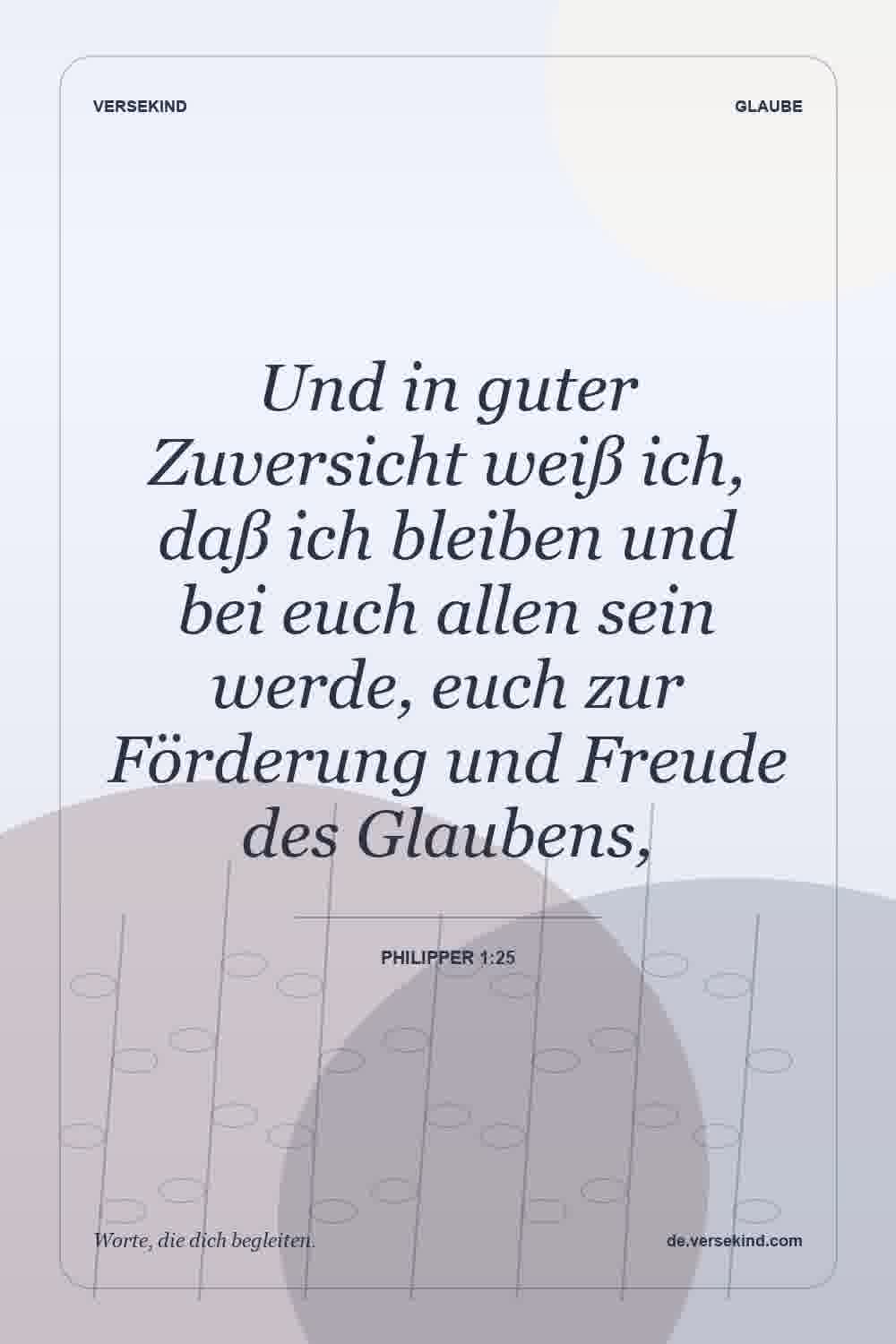 Und in guter Zuversicht weiß ich, daß ich bleiben und bei euch allen sein werde, euch zur Förderung und Freude des Glaubens, — Philipper 1:25