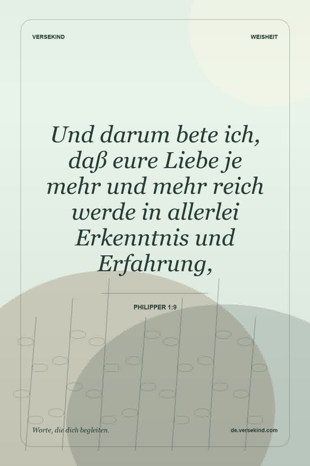Und darum bete ich, daß eure Liebe je mehr und mehr reich werde in allerlei Erkenntnis und Erfahrung, — Philipper 1:9