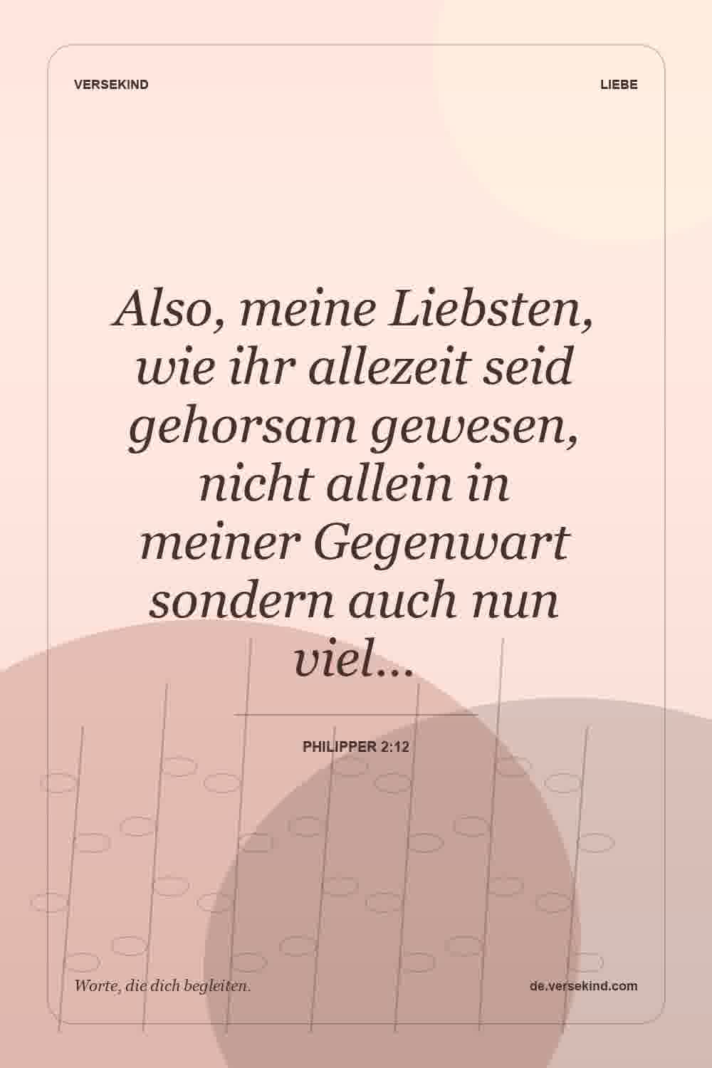 Also, meine Liebsten, wie ihr allezeit seid gehorsam gewesen, nicht allein in meiner Gegenwart sondern auch nun viel… — Philipper 2:12