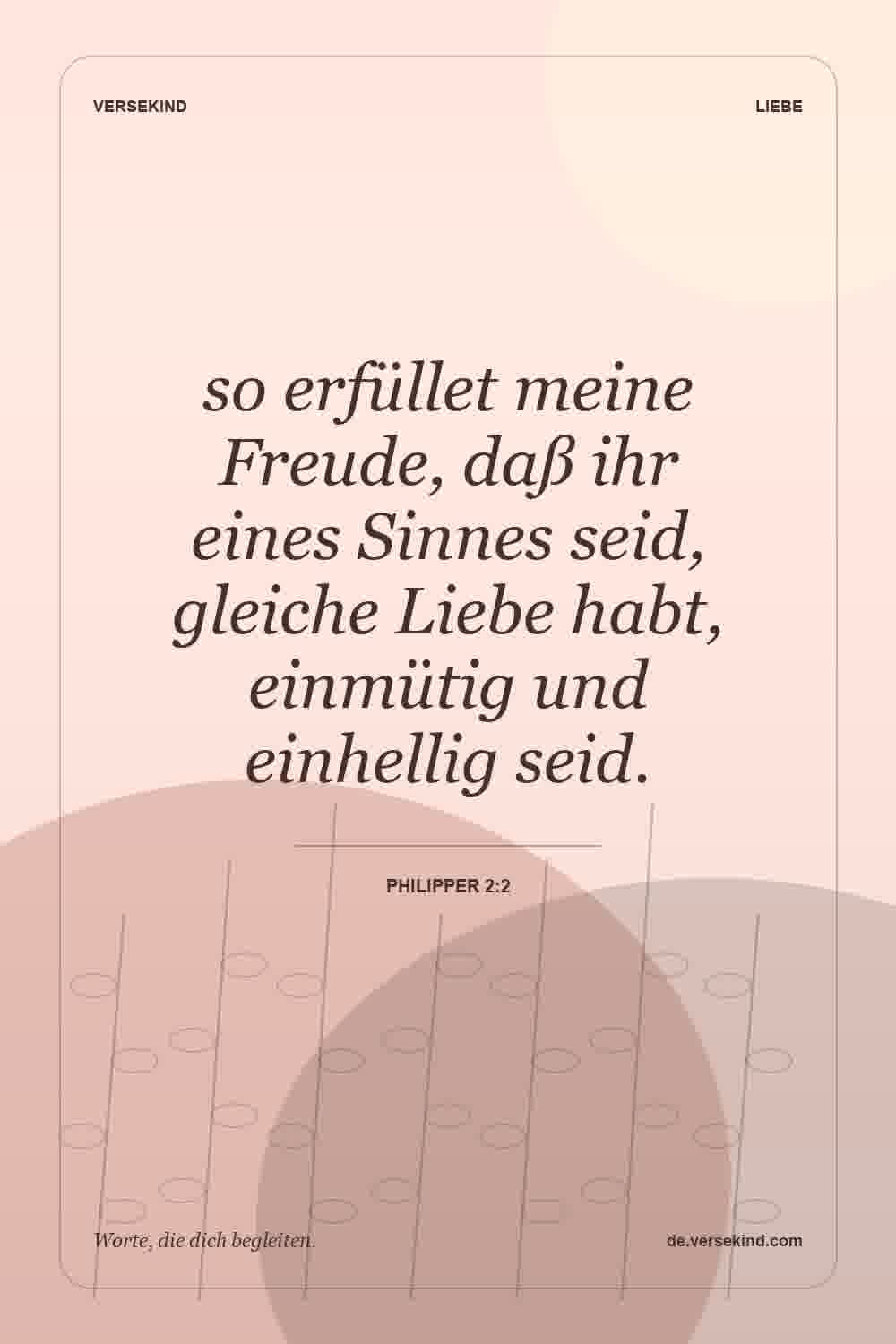 so erfüllet meine Freude, daß ihr eines Sinnes seid, gleiche Liebe habt, einmütig und einhellig seid. — Philipper 2:2