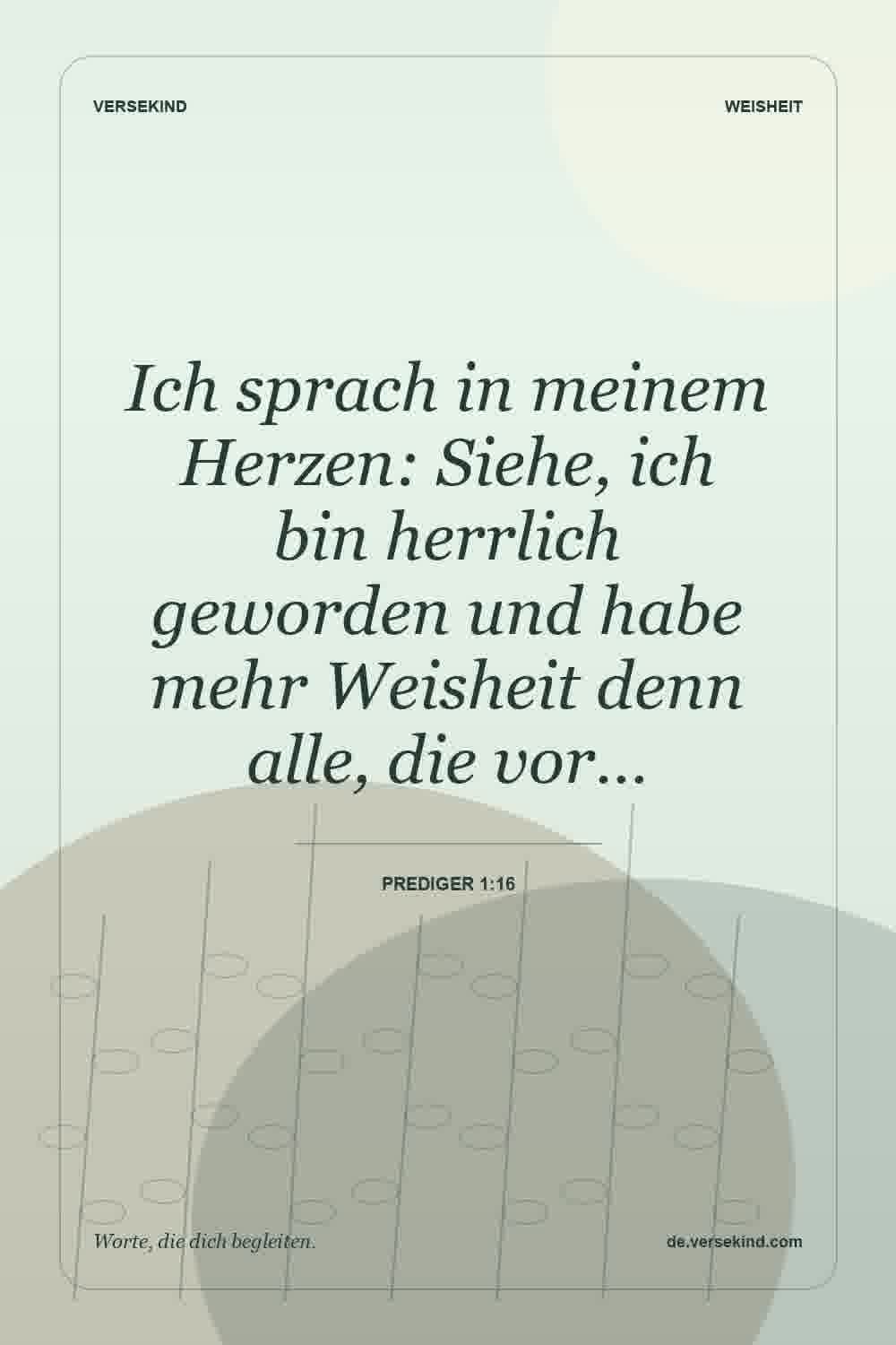 Ich sprach in meinem Herzen: Siehe, ich bin herrlich geworden und habe mehr Weisheit denn alle, die vor… — Prediger 1:16