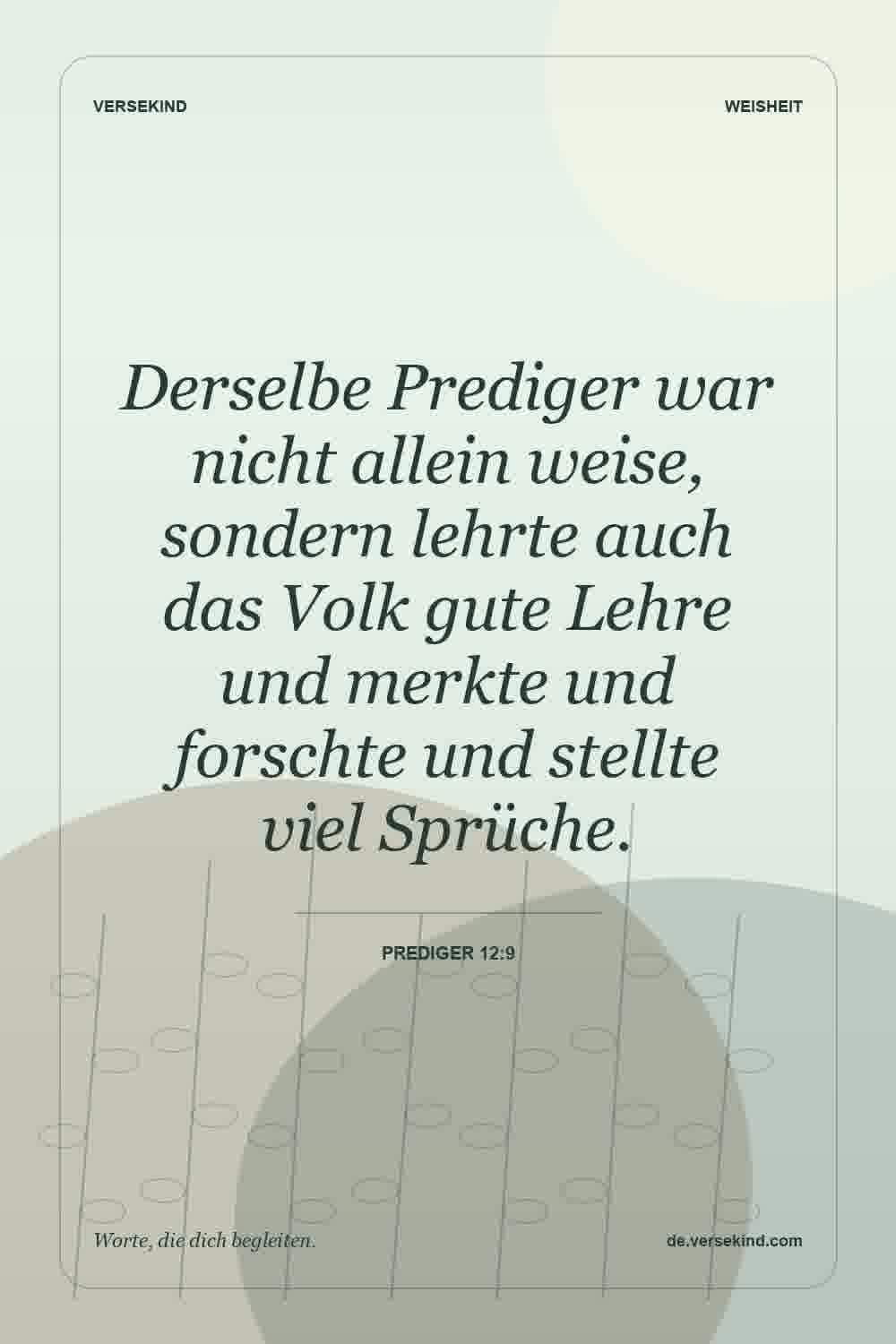 Derselbe Prediger war nicht allein weise, sondern lehrte auch das Volk gute Lehre und merkte und forschte und stellte viel Sprüche. — Prediger 12:9