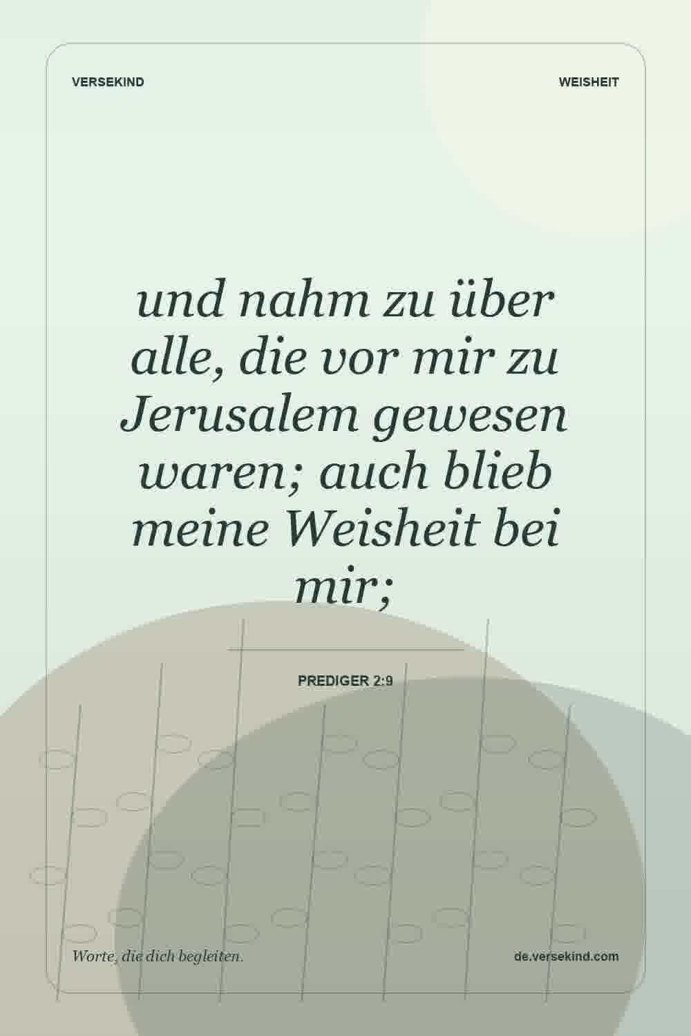 und nahm zu über alle, die vor mir zu Jerusalem gewesen waren; auch blieb meine Weisheit bei mir; — Prediger 2:9