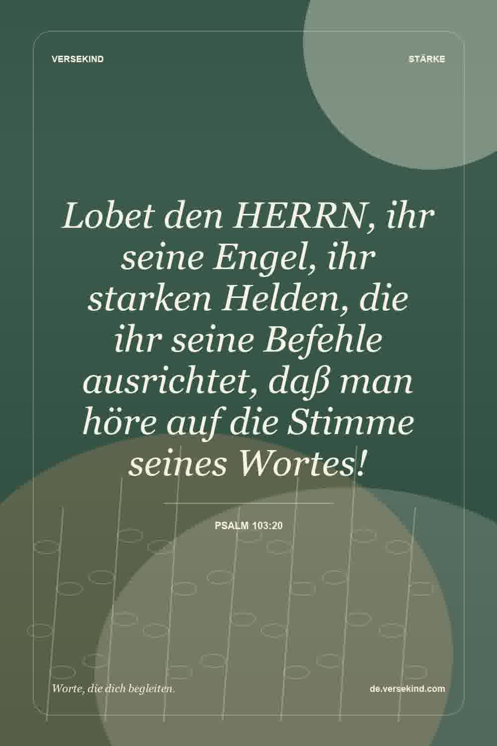 Lobet den HERRN, ihr seine Engel, ihr starken Helden, die ihr seine Befehle ausrichtet, daß man höre auf die Stimme seines Wortes! — Psalm 103:20