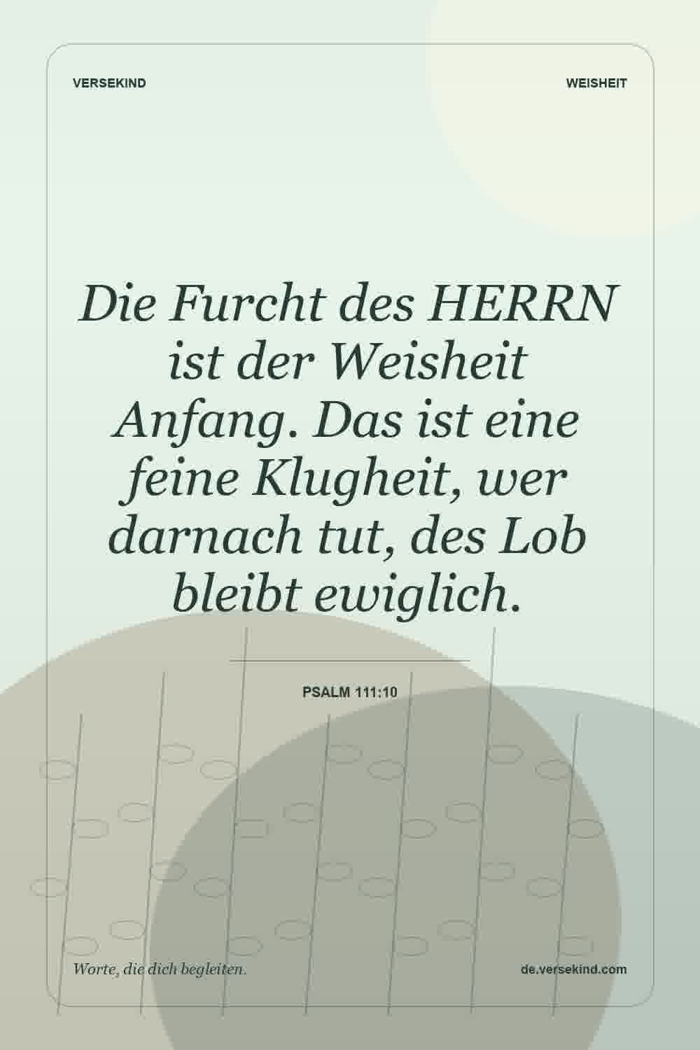 Die Furcht des HERRN ist der Weisheit Anfang. Das ist eine feine Klugheit, wer darnach tut, des Lob bleibt ewiglich. — Psalm 111:10