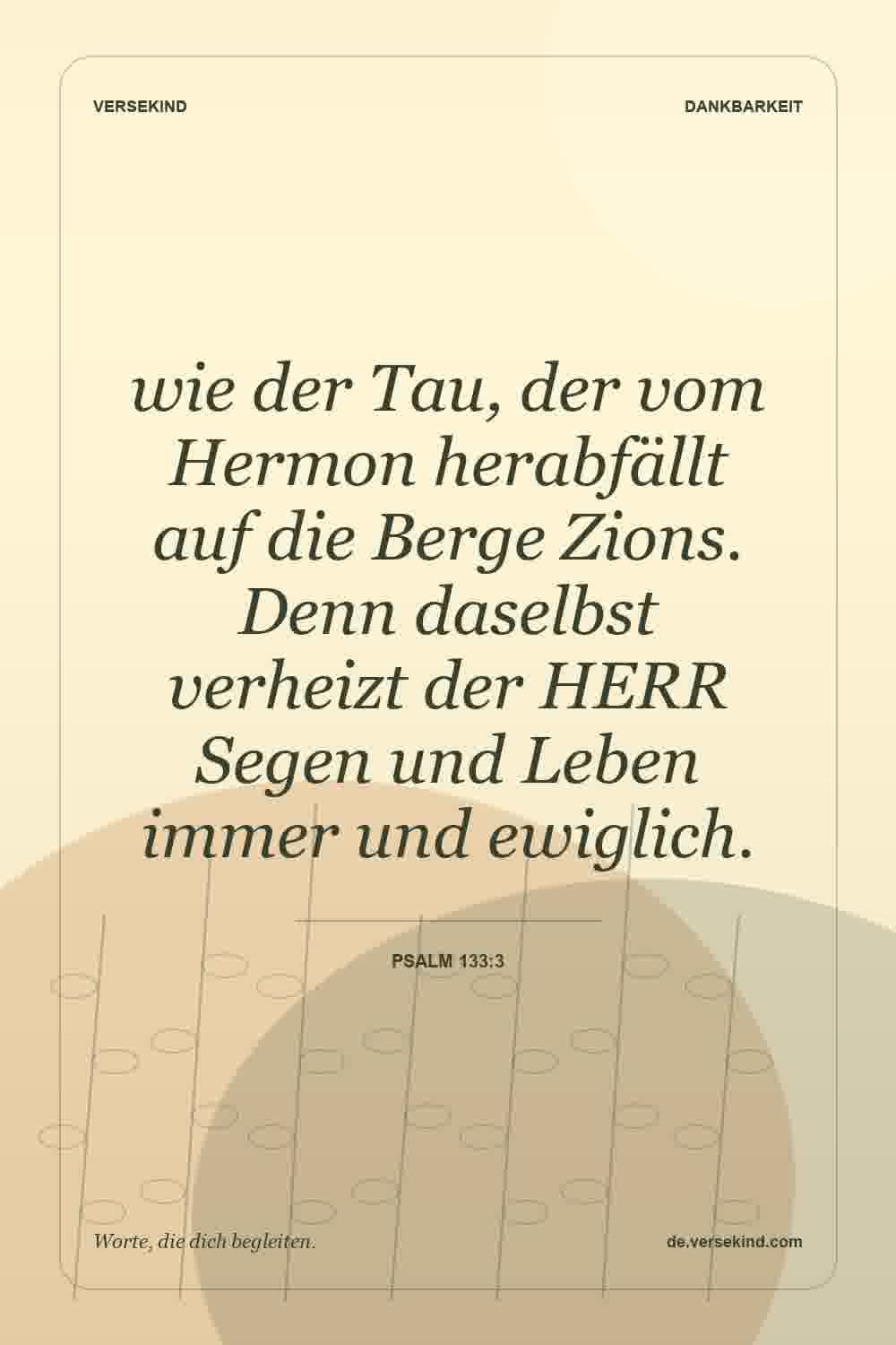 wie der Tau, der vom Hermon herabfällt auf die Berge Zions. Denn daselbst verheizt der HERR Segen und Leben immer und ewiglich. — Psalm 133:3