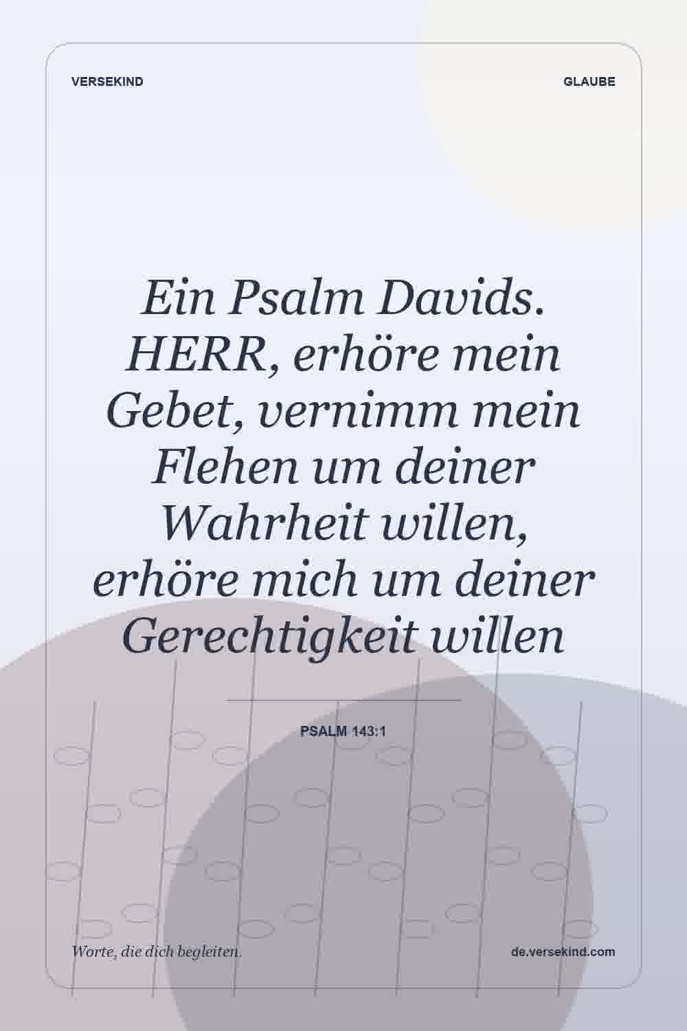 Ein Psalm Davids. HERR, erhöre mein Gebet, vernimm mein Flehen um deiner Wahrheit willen, erhöre mich um deiner Gerechtigkeit willen — Psalm 143:1
